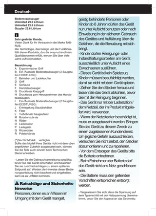 Deutsch
Bodenstaubsauger
Unlimited 29.0 Lithium
Unlimited 25.6 Lithium
Guzzler 25.6 Lithium
Sehr geehrter Kunde,
Vielen Dank für Ihr Vertrauen in die Marke TAU-
RUS.
Die Technologie, das Design und die Funktiona-
lität dieses Produkts, das die anspruchsvollsten
Qualitätsnormen erfüllt, werden Sie über viele
Jahre zufriedenstellen.
Bezeichnung
A	 Ergonomischer Griff
B	 Ein-/Austaste Bodenstaubsauger (2 Saugstu-
fen ECO/TURBO)
C	 Betriebs- und Ladeleuchte
D	Griff
E	Gehäuse
F	Handstaubsauger
G	 Drucktaste Klappgriff
H	 Drucktaste zum Herausnehmen des Hands-
taubsaugers
I	 Ein-/Austaste Bodenstaubsauger (2 Saugstu-
fen ECO/TURBO)
J	 Entriegelung Staubbehälter
K	Filter
L	 Turbobrush Saugaufsatz
M	Rotationsbürste
N	Räder
O	Ladestation
P	 Ladegerät 	
Q	Ritzendüse
R	Polsterbürste
(*) Nur für Modell… verfügbar
Sollte das Modell Ihres Geräts nicht mit dem oben
angeführten Zubehör ausgestattet sein, können
Sie die Teile auch einzeln beim Technischen
Dienst erwerben.
- Lesen Sie die Gebrauchsanweisung sorgfältig,
bevor Sie das Gerät einschalten und bewahren
Sie sie zum Nachschlagen zu einem späteren
Zeitpunkt auf. Werden die Hinweise dieser Bedie-
nungsanleitung nicht beachtet und eingehalten,
kann es zu Unfällen kommen.
Ratschläge und Sicherheits-
hinweise
Personen,denenesanWissenim
UmgangmitdemGerätmangelt,
geistigbehindertePersonenoder
Kinderab8JahrendürfendasGerät
nurunterAufsichtbenutzenodernach
EinweisungindensicherenGebrauch
desGerätesundAufklärungüberdie
Gefahren,diedieBenutzungmitsich
bringt.
-KinderdürfenReinigungs-oder
InstandhaltungsarbeitenamGerät
ausschließlichunterAufsichteines
Erwachsenenausführen.
-DiesesGerätistkeinSpielzeug.
Kindermüssenbeaufsichtigtwerden,
damitsienichtmitdemGerätspielen.
-ZiehenSiedenSteckerherausund
lassenSiedasGerätabkühlen,bevor
SiemitderReinigungbeginnen.
-DasGerätnurmitderLadestation/
demNetzteil,derimProduktmitgelie-
fertwird,verwenden.
-WennderNetzsteckerbeschädigtist,
musserausgetauschtwerden.Bringen
SiedasGerätzudiesemZweckzu
einemzugelassenenKundendienst.
UmjeglicheGefahrauszuschließen,
versuchenSienichtselbst,denStecker
abzumontierenundzureparieren.
-VordemEntsorgendesGerätsbitte
dieBatterieentnehmen.
-BeimEntnehmenderBatteriedarf
dasGerätnichtansNetzgeschlossen
sein.
-DieBatteriemussdengeltenden
Vorschriftenentsprechenentsorgt
werden.
- Vergewissern Sie sich, dass die Spannung auf
dem Typenschild mit der Netzspannung übereins-
timmt, bevor Sie den Apparat an das Stromnetz
 