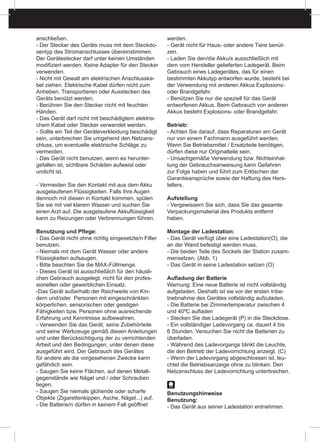 anschließen.
- Der Stecker des Geräts muss mit dem Steckdo-
sentyp des Stromanschlusses übereinstimmen.
Der Gerätestecker darf unter keinen Umständen
modifiziert werden. Keine Adapter für den Stecker
verwenden.
- Nicht mit Gewalt am elektrischen Anschlusska-
bel ziehen. Elektrische Kabel dürfen nicht zum
Anheben, Transportieren oder Ausstecken des
Geräts benützt werden.
- Berühren Sie den Stecker nicht mit feuchten
Händen.
- Das Gerät darf nicht mit beschädigtem elektris-
chem Kabel oder Stecker verwendet werden.
- Sollte ein Teil der Geräteverkleidung beschädigt
sein, unterbrechen Sie umgehend den Netzans-
chluss, um eventuelle elektrische Schläge zu
vermeiden.
- Das Gerät nicht benutzen, wenn es herunter-
gefallen ist, sichtbare Schäden aufweist oder
undicht ist.
- Vermeiden Sie den Kontakt mit aus dem Akku
ausgelaufenen Flüssigkeiten. Falls Ihre Augen
dennoch mit diesen in Kontakt kommen, spülen
Sie sie mit viel klarem Wasser und suchen Sie
einen Arzt auf. Die ausgelaufene Akkuflüssigkeit
kann zu Reizungen oder Verbrennungen führen.
Benutzung und Pflege:
- Das Gerät nicht ohne richtig eingesetzte/n Filter
benutzen.
- Niemals mit dem Gerät Wasser oder andere
Flüssigkeiten aufsaugen.
- Bitte beachten Sie die MAX-Füllmenge.
- Dieses Gerät ist ausschließlich für den häusli-
chen Gebrauch ausgelegt, nicht für den profes-
sionellen oder gewerblichen Einsatz.
-Das Gerät außerhalb der Reichweite von Kin-
dern und/oder Personen mit eingeschränkten
körperlichen, sensorischen oder geistigen
Fähigkeiten bzw. Personen ohne ausreichende
Erfahrung und Kenntnisse aufbewahren.
- Verwenden Sie das Gerät, seine Zubehörteile
und seine Werkzeuge gemäß diesen Anleitungen
und unter Berücksichtigung der zu verrichtenden
Arbeit und den Bedingungen, unter denen diese
ausgeführt wird. Der Gebrauch des Gerätes
für andere als die vorgesehenen Zwecke kann
gefährlich sein.
- Saugen Sie keine Flächen, auf denen Metall-
gegenstände wie Nägel und / oder Schrauben
liegen.
- Saugen Sie niemals glühende oder scharfe
Objekte (Zigarettenkippen, Asche, Nägel...) auf.
- Die Batterie/n dürfen in keinem Fall geöffnet
werden.
- Gerät nicht für Haus- oder andere Tiere benüt-
zen.
- Laden Sie den/die Akku/s ausschließlich mit
dem vom Hersteller gelieferten Ladegerät. Beim
Gebrauch eines Ladegerätes, das für einen
bestimmten Akkutyp entworfen wurde, besteht bei
der Verwendung mit anderen Akkus Explosions-
oder Brandgefahr.
- Benützen Sie nur die speziell für das Gerät
entworfenen Akkus. Beim Gebrauch von anderen
Akkus besteht Explosions- oder Brandgefahr.
Betrieb:
- Achten Sie darauf, dass Reparaturen am Gerät
nur von einem Fachmann ausgeführt werden.
Wenn Sie Betriebsmittel / Ersatzteile benötigen,
dürfen diese nur Originalteile sein.
- Unsachgemäße Verwendung bzw. Nichteinhal-
tung der Gebrauchsanweisung kann Gefahren
zur Folge haben und führt zum Erlöschen der
Garantieansprüche sowie der Haftung des Hers-
tellers.
Aufstellung
- Vergewissern Sie sich, dass Sie das gesamte
Verpackungsmaterial des Produkts entfernt
haben.
Montage der Ladestation:
- Das Gerät verfügt über eine Ladestation(O), die
an der Wand befestigt werden muss.
- Die beiden Teile des Sockels der Station zusam-
mensetzen. (Abb. 1)
- Das Gerät in seine Ladestation setzen (O)
Aufladung der Batterie
Warnung: Eine neue Batterie ist nicht vollständig
aufgeladen. Deshalb ist sie vor der ersten Inbe-
triebnahme des Gerätes vollständig aufzuladen.
- Die Batterie bei Zimmertemperatur zwischen 4
und 40ºC aufladen
- Stecken Sie das Ladegerät (P) in die Steckdose.
- Ein vollständiger Ladevorgang ca. dauert 4 bis
6 Stunden. Versuchen Sie nicht die Batterien zu
überladen.
- Während des Ladevorgangs blinkt die Leuchte,
die den Betrieb der Ladevorrichtung anzeigt. (C)
- Wenn der Ladevorgang abgeschlossen ist, leu-
chtet die Betriebsanzeige ohne zu blinken. Den
Netzanschluss der Ladevorrichtung unterbrechen.
Benutzungshinweise
Benutzung:
- Das Gerät aus seiner Ladestation entnehmen.
 