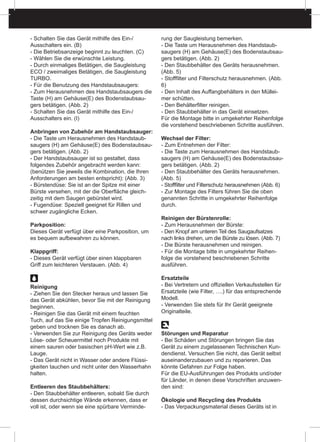 - Schalten Sie das Gerät mithilfe des Ein-/
Ausschalters ein. (B)
- Die Betriebsanzeige beginnt zu leuchten. (C)
- Wählen Sie die erwünschte Leistung.
- Durch einmaliges Betätigen, die Saugleistung
ECO / zweimaliges Betätigen, die Saugleistung
TURBO.
- Für die Benutzung des Handstaubsaugers:
- Zum Herausnehmen des Handstaubsaugers die
Taste (H) am Gehäuse(E) des Bodenstaubsau-
gers betätigen. (Abb. 2)
- Schalten Sie das Gerät mithilfe des Ein-/
Ausschalters ein. (I)
Anbringen von Zubehör am Handstaubsauger:
- Die Taste um Herausnehmen des Handstaub-
saugers (H) am Gehäuse(E) des Bodenstaubsau-
gers betätigen. (Abb. 2)
- Der Handstaubsauger ist so gestaltet, dass
folgendes Zubehör angebracht werden kann:
(benützen Sie jeweils die Kombination, die Ihren
Anforderungen am besten entspricht): (Abb. 3)
- Bürstendüse: Sie ist an der Spitze mit einer
Bürste versehen, mit der die Oberfläche gleich-
zeitig mit dem Saugen gebürstet wird.
- Fugendüse: Speziell geeignet für Rillen und
schwer zugängliche Ecken.
Parkposition:
Dieses Gerät verfügt über eine Parkposition, um
es bequem aufbewahren zu können.
Klappgriff:
- Dieses Gerät verfügt über einen klappbaren
Griff zum leichteren Verstauen. (Abb. 4)
Reinigung
- Ziehen Sie den Stecker heraus und lassen Sie
das Gerät abkühlen, bevor Sie mit der Reinigung
beginnen.
- Reinigen Sie das Gerät mit einem feuchten
Tuch, auf das Sie einige Tropfen Reinigungsmittel
geben und trocknen Sie es danach ab.
- Verwenden Sie zur Reinigung des Geräts weder
Löse- oder Scheuermittel noch Produkte mit
einem sauren oder basischen pH-Wert wie z.B.
Lauge.
- Das Gerät nicht in Wasser oder andere Flüssi-
gkeiten tauchen und nicht unter den Wasserhahn
halten.
Entleeren des Staubbehälters:
- Den Staubbehälter entleeren, sobald Sie durch
dessen durchsichtige Wände erkennen, dass er
voll ist, oder wenn sie eine spürbare Verminde-
rung der Saugleistung bemerken.
- Die Taste um Herausnehmen des Handstaub-
saugers (H) am Gehäuse(E) des Bodenstaubsau-
gers betätigen. (Abb. 2)
- Den Staubbehälter des Geräts herausnehmen.
(Abb. 5)
- Stofffilter und Filterschutz herausnehmen. (Abb.
6)
- Den Inhalt des Auffangbehälters in den Müllei-
mer schütten.
- Den Behälterfilter reinigen.
- Den Staubbehälter in das Gerät einsetzen.
Für die Montage bitte in umgekehrter Reihenfolge
die vorstehend beschriebenen Schritte ausführen.
Wechsel der Filter:
- Zum Entnehmen der Filter:
- Die Taste zum Herausnehmen des Handstaub-
saugers (H) am Gehäuse(E) des Bodenstaubsau-
gers betätigen. (Abb. 2)
- Den Staubbehälter des Geräts herausnehmen.
(Abb. 5)
- Stofffilter und Filterschutz herausnehmen (Abb. 6)
- Zur Montage des Filters führen Sie die oben
genannten Schritte in umgekehrter Reihenfolge
durch.
Reinigen der Bürstenrolle:
- Zum Herausnehmen der Bürste:
- Den Knopf am unteren Teil des Saugaufsatzes
nach links drehen, um die Bürste zu lösen. (Abb. 7)
- Die Bürste herausnehmen und reinigen.
- Für die Montage bitte in umgekehrter Reihen-
folge die vorstehend beschriebenen Schritte
ausführen.
Ersatzteile
- Bei Vertretern und offiziellen Verkaufsstellen für
Ersatzteile (wie Filter, ….) für das entsprechende
Modell.
- Verwenden Sie stets für Ihr Gerät geeignete
Originalteile.
Störungen und Reparatur
- Bei Schäden und Störungen bringen Sie das
Gerät zu einem zugelassenen Technischen Kun-
dendienst. Versuchen Sie nicht, das Gerät selbst
auseinanderzubauen und zu reparieren. Das
könnte Gefahren zur Folge haben.
Für die EU-Ausführungen des Produkts und/oder
für Länder, in denen diese Vorschriften anzuwen-
den sind:
Ökologie und Recycling des Produkts
- Das Verpackungsmaterial dieses Geräts ist in
 