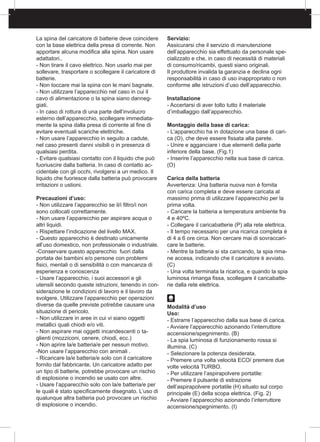 La spina del caricatore di batterie deve coincidere
con la base elettrica della presa di corrente. Non
apportare alcuna modifica alla spina. Non usare
adattatori..
- Non tirare il cavo elettrico. Non usarlo mai per
sollevare, trasportare o scollegare il caricatore di
batterie.
- Non toccare mai la spina con le mani bagnate.
- Non utilizzare l’apparecchio nel caso in cui il
cavo di alimentazione o la spina siano danneg-
giati.
- In caso di rottura di una parte dell’involucro
esterno dell’apparecchio, scollegare immediata-
mente la spina dalla presa di corrente al fine di
evitare eventuali scariche elettriche.
- Non usare l’apparecchio in seguito a cadute,
nel caso presenti danni visibili o in presenza di
qualsiasi perdita.
- Evitare qualsiasi contatto con il liquido che può
fuoriuscire dalla batteria. In caso di contatto ac-
cidentale con gli occhi, rivolgersi a un medico. Il
liquido che fuoriesce dalla batteria può provocare
irritazioni o ustioni.
Precauzioni d’uso:
- Non utilizzare l’apparecchio se il/i filtro/i non
sono collocati correttamente.
- Non usare l’apparecchio per aspirare acqua o
altri liquidi.
- Rispettare l’indicazione del livello MAX.
- Questo apparecchio è destinato unicamente
all’uso domestico, non professionale o industriale.
-Conservare questo apparecchio fuori dalla
portata dei bambini e/o persone con problemi
fisici, mentali o di sensibilità o con mancanza di
esperienza e conoscenza
- Usare l’apparecchio, i suoi accessori e gli
utensili secondo queste istruzioni, tenendo in con-
siderazione le condizioni di lavoro e il lavoro da
svolgere. Utilizzare l’apparecchio per operazioni
diverse da quelle previste potrebbe causare una
situazione di pericolo.
- Non utilizzare in aree in cui vi siano oggetti
metallici quali chiodi e/o viti.
- Non aspirare mai oggetti incandescenti o ta-
glienti (mozziconi, cenere, chiodi, ecc.)
- Non aprire la/e batteria/e per nessun motivo.
-Non usare l’apparecchio con animali .
- Ricaricare la/e batteria/e solo con il caricatore
fornito dal fabbricante. Un caricatore adatto per
un tipo di batterie, potrebbe provocare un rischio
di esplosione o incendio se usato con altre.
- Usare l’apparecchio solo con la/e batteria/e per
le quali è stato specificamente disegnato. L’uso di
qualunque altra batteria può provocare un rischio
di esplosione o incendio.
Servizio:
Assicurarsi che il servizio di manutenzione
dell’apparecchio sia effettuato da personale spe-
cializzato e che, in caso di necessità di materiali
di consumo/ricambi, questi siano originali.
Il produttore invalida la garanzia e declina ogni
responsabilità in caso di uso inappropriato o non
conforme alle istruzioni d’uso dell’apparecchio.
Installazione
- Accertarsi di aver tolto tutto il materiale
d’imballaggio dall’apparecchio.
Montaggio della base di carica:
- L’apparecchio ha in dotazione una base di cari-
ca (O), che deve essere fissata alla parete.
- Unire e agganciare i due elementi della parte
inferiore della base. (Fig.1)
- Inserire l’apparecchio nella sua base di carica.
(O)
Carica della batteria
Avvertenza: Una batteria nuova non è fornita
con carica completa e deve essere caricata al
massimo prima di utilizzare l’apparecchio per la
prima volta.
- Caricare la batteria a temperatura ambiente fra
4 e 40ºC.
- Collegare il caricabatterie (P) alla rete elettrica.
- Il tempo necessario per una ricarica completa è
di 4 a 6 ore circa. Non cercare mai di sovraccari-
care le batterie.
- Mentre la batteria si sta caricando, la spia rima-
ne accesa, indicando che il caricatore è avviato.
(C)
- Una volta terminata la ricarica, e quando la spia
luminosa rimanga fissa, scollegare il caricabatte-
rie dalla rete elettrica.
Modalità d’uso
Uso:
- Estrarre l’apparecchio dalla sua base di carica.
- Avviare l’apparecchio azionando l’interruttore
accensione/spegnimento. (B)
- La spia luminosa di funzionamento rossa si
illumina. (C)
- Selezionare la potenza desiderata.
- Premere una volta velocità ECO/ premere due
volte velocità TURBO.
- Per utilizzare l’aspirapolvere portatile:
- Premere il pulsante di estrazione
dell’aspirapolvere portatile (H) situato sul corpo
principale (E) della scopa elettrica. (Fig. 2)
- Avviare l’apparecchio azionando l’interruttore
accensione/spegnimento. (I)
 