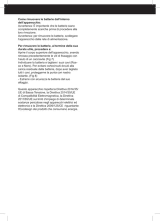 Come rimuovere le batterie dall’interno
dell’apparecchio:
Avvertenza: È importante che le batterie siano
completamente scariche prima di procedere alla
loro rimozione.
Avvertenza: per rimuovere le batterie, scollegare
l’apparecchio dalla rete di alimentazione.
Per rimuovere le batterie, al termine della sua
durata utile, procedere a:
Aprire il corpo superiore dell’apparecchio, avendo
rimosso precedentemente le viti di fissaggio con
l’aiuto di un cacciavite (Fig 7)
Individuare la batteria e tagliare i suoi cavi (Ros-
so e Nero). Per evitare cortocircuiti dovuti alla
carica residuale della batteria, dopo aver tagliato
tutti i cavi, proteggerne la punta con nastro
isolante. (Fig 8)
- Estrarre con sicurezza la batteria dal suo
alloggio.
Questo apparecchio rispetta la Direttiva 2014/35/
UE di Bassa Tensione, la Direttiva 2014/30/UE
di Compatibilità Elettromagnetica, la Direttiva
2011/65/UE sui limiti d’impiego di determinate
sostanze pericolose negli apparecchi elettrici ed
elettronici e la Direttiva 2009/125/CE riguardante
l’Ecodesign dei prodotti che consumano energia.
 