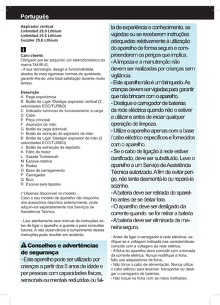 Português
Aspirador vertical
Unlimited 29.0 Lithium
Unlimited 25.6 Lithium
Guzzler 25.6 Lithium
Caro cliente:
Obrigado por ter adquirido um eletrodoméstico da
marca TAURUS.
- A sua tecnologia, design e funcionalidade,
aliados às mais rigorosas normas de qualidade,
garantir-lhe-ão uma total satisfação durante muito
tempo.
Descrição
A	 Pega ergonómica
B	 Botão de Ligar /Desligar aspirador vertical (2
velocidades ECO/TURBO)
C	 Indicador luminoso de funcionamento e carga
D	Cabo
E	 Peça principal
F	 Aspirador de mão
G	 Botão da pega dobrável
H	 Botão de extração do aspirador de mão
B	 Botão de Ligar /Desligar aspirador de mão (2
velocidades ECO/TURBO)
J	 Botão de extracção do depósito.
K	 Filtro do motor
L	 Sapata Turbobrush
M	 Escova rotativa
N	Rodas
O	 Base de carregamento
P	 Carregador 	
Q	Bico
R	 Escova para tapetes
(*) Apenas disponível no modelo…
Caso o seu modelo de aparelho não disponha
dos acessórios descritos anteriormente, pode
adquiri-los separadamente nos Serviços de
Assistência Técnica.
- Leia atentamente este manual de instruções an-
tes de ligar o aparelho e guarde-o para consultas
futuras. A não observância e cumprimento destas
instruções pode resultar em acidente.
Conselhos e advertências
de segurança
-Esteaparelhopodeserutilizadopor
criançasapartirdos8anosdeidadee
porpessoascomcapacidadesfísicas,
sensoriaisoumentaisreduzidasoufal-
tadeexperiênciaeconhecimento,se
vigiadasouserecebereminstruções
adequadasrelativamenteàutilização
doaparelhodeformaseguraecom-
preenderemosperigosqueimplica.
-Alimpezaeamanutençãonão
devemserrealizadasporcriançassem
vigilância.
-Esteaparelhonãoéumbrinquedo.As
criançasdevemservigiadasparagarantir
quenãobrincamcomoaparelho.
-Desligueocarregadordebaterias
daredeeléctricaquandonãooestiver
autilizareantesdeiniciarqualquer
operaçãodelimpeza.
-Utilizeoaparelhoapenascomabase
/caboeléctricoespecíficosefornecidos
comoaparelho.
-Seocabodeligaçãoàredeestiver
danificado,devesersubstituído.Leveo
aparelhoaumServiçodeAssistência
Técnicaautorizado.Afimdeevitarperi-
go,nãotentedesmontá-loourepará-lo
sozinho.
-Abateriadeveserretiradadoaparel-
hoantesdesedeitarfora.
-Oaparelhodeveserdesligadoda
correntequando seforretirarabateria
-Abateriadevesereliminadadema-
neirasegura.
- Antes de ligar o carregador à rede eléctrica, ve-
rifique se a voltagem indicada nas características
coincide com a voltagem da rede elétrica.
- A ficha do aparelho deve coincidir com a tomada
da corrente elétrica. Nunca modifique a ficha.
Não use adaptadores de ficha..
- Não force o cabo de alimentação. Nunca utilize
o cabo elétrico para levantar, transportar ou desli-
gar o carregador de baterias.
- Não toque na ficha com as mãos molhadas.
 