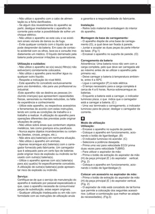 - Não utilize o aparelho com o cabo de alimen-
tação ou a ficha danificados.
- Se algum dos revestimentos do aparelho se
partir, desligue imediatamente o aparelho da
corrente para evitar a possibilidade de sofrer um
choque elétrico.
- Não utilize o aparelho se este caiu e se existi-
rem sinais visíveis de danos ou de fuga.
- Evite qualquer contacto com o líquido que se
pode desprender da bateria. Em caso de contac-
to acidental com os olhos, lave-os e consulte ime-
diatamente um médico. O líquido derramado pela
bateria pode provocar irritações ou queimaduras.
Utilização e cuidados:
- Não utilize o aparelho se o(s) seu(s) filtro(s) não
estiver(em) corretamente colocados.
- Não utilize o aparelho para recolher água ou
qualquer outro líquido.
- Respeite a indicação do nível MAX.
- Este aparelho foi concebido exclusivamente
para uso doméstico, não para uso profissional ou
industrial.
-Este aparelho não se destina as pessoas (in-
cluindo crianças) que apresentem capacidades
físicas, sensoriais ou mentais reduzidas, ou falta
de experiência e conhecimento
- Utilize este aparelho, os respectivos acessórios
e ferramentas de acordo com estas instruções,
tendo em conta as condições de trabalho e o
trabalho a realizar. A utilização do aparelho para
operações diferentes das previstas pode originar
situações de perigo.
- Não utilize sobre áreas que contenham objetos
metálicos, tais como grampos e/ou parafusos.
- Nunca aspire objetos incandescentes ou cortan-
tes (beatas, cinzas, pregos, etc.).
- Não abra a(s) bateria(s) em nenhuma situação.
- Não utilize o aparelho em animais.
- Apenas recarregue a(s) bateria(s) com o carre-
gador fornecido pelo fabricante. Um carregador
que é adequado para um certo tipo de baterias
pode originar risco de explosão ou incêndio se for
usado com outra(s) bateria(s).
- Utilize o aparelho apenas com a(s) bateria(s)
para a(s) qual(is) foi especificamente concebido.
A utilização de outra(s) bateria(s) pode apresen-
tar risco de explosão ou incêndio.
Serviço:
Certifique-se de que o serviço de manutenção do
aparelho é realizado por pessoal especializado e
que, caso o aparelho necessite de consumíveis/
peças de substituição, estas sejam originais.
- Qualquer utilização inadequada ou em não con-
formidade com as instruções de utilização anula
a garantia e a responsabilidade do fabricante.
Instalação
- Retire todo material de embalagem do interior
do aparelho.
Montagem da base de carregamento:
- O aparelho dispõe de uma base de carrega-
mento (O), a qual deve ser fixada à parede.
- Juntar e acoplar as duas peças da parte inferior
da base. (Fig.1)
- Encaixar o aparelho no suporte de parede. (O)
Carregamento da bateria
Advertência: Uma bateria nova não vem com a
carga completa, pelo que deve ser carregada até
ao máximo antes de se utilizar o aparelho pela
primeira vez.
- Deixe carregar a bateria à temperatura ambien-
te, entre 4 e 40ºC
- Ligue o carregador (P) à rede elétrica.
- O tempo necessário para a carga completa é
cerca de 4 a 6 horas. Nunca sobrecarregue as
baterias.
- Enquanto a bateria está a carregar, o indicador
luminoso pisca, o que indica que o carregador
está a carregar a bateria. (C )
- Uma vez terminado o carregamento, o indicador
luminoso para de piscar; desligar o carregador da
corrente.
Modo de utilização
Utilização:
- Encaixe o aparelho no suporte de parede.
- Coloque o aparelho em funcionamento, acio-
nando o botão de ligar/desligar. (B)
- O indicador luminoso irá acender. (C)
- Selecione a potência desejada.
- Prima uma vez para velocidade ECO/ prima
duas vezes para velocidade TUBRO.
- Para utilizar o aspirador de mão:
- Prima o botão de extração do aspirador de mão
(H) da peça principal (E ) do aspirador 	 vertical.
(Fig. 2)
- Coloque o aparelho em funcionamento, acio-
nando o botão de ligar/desligar.(I)
Colocar um acessório no aspirador de mão:
- Prima o botão de extração do aspirador de mão
(H) da peça principal (E ) do aspirador vertical.
(Fig. 2)
- O aspirador de mão está concebido de tal forma
que permite a colocação dos seguintes acessó-
rios: (utilizar a combinação que melhor se adapte
às necessidades). (Fig.3)
 