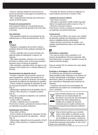 - Escova: abertura dotada de uma escova na
ponta que permite a escovagem da superfície no
tempo de atuação.
- Bico: Especialmente indicado para ranhuras e
cantos de difícil acesso.
Posição de parqueamento:
Este aparelho dispõe de uma posição de par-
queamento que permite guardá-lo de forma fácil
e cómoda.
Asa dobrável:
- Este aparelho dispõe de uma posição de asa
dobrável para um fácil armazenamento. (Fig.4)
Limpeza
- Desligue o carregador da corrente e deixe-o
arrefecer antes de iniciar qualquer operação de
limpeza.
- Limpe o aparelho com um pano húmido com
algumas gotas de detergente e seque-o de
seguida.
- Não utilize solventes, produtos com um factor
pH ácido ou básico como a lixívia nem produtos
abrasivos para a limpeza do aparelho.
- Não mergulhe o aparelho dentro de água ou em
qualquer outro líquido nem o coloque debaixo da
torneira.
Esvaziamento do depósito de pó:
- Esvazie o depósito de pó quando, através do
pano transparente, verificar que aquele se en-
contra cheio ou quando se produzir uma redução
importante da potência de aspiração do aparelho.
- Prima o botão de extração do aspirador de mão
(H) da peça principal (E ) do aspirador vertical.
(Fig. 2)
- Desencaixe o depósito de pó do aparelho. (Fig. 5).
- Retire o filtro de pano e o respetivo protetor.
(Fig. 6)
- Despeje o conteúdo do depósito num contentor
de lixo apropriado.
- Limpe o filtro e o depósito.
- Encaixe o depósito de pó no aparelho.
Para tornar a montar, proceda de maneira inversa
ao explicado nos pontos anteriores.
Substituição dos filtros:
- Para retirar os filtros:
- Prima o botão de extração do aspirador de mão
(H) da peça principal (E ) do aspirador 	 vertical.
(Fig. 2)
- Desencaixe o depósito de pó do aparelho. (Fig 5)
- Retire o filtro de pano e o respetivo protetor.
(Fig. 6)
- Proceder de maneira inversa ao explicado no
ponto anterior para tornar a montar o filtro.
Limpeza da escova rotativa:
- Para retirar a escova:
- Gire para a esquerda o botão rotativo da parte
inferior da sapata para soltar a escova. (Fig. 7)
- Remova a escova e limpe-a.
Para tornar a montar, proceda de maneira inversa
ao explicado nos pontos anteriores.
Consumíveis
- Os consumíveis (filtros, etc.) para o seu modelo
de aparelho poderão ser adquiridos nos distribui-
dores e estabelecimentos autorizados.
- Utilize sempre consumíveis de origem, con-
cebidos especificamente para o seu modelo de
aparelho.
Anomalias e reparação
- Em caso de avaria, leve o aparelho a um
Serviço de Assistência Técnica autorizado. Não
tente desmontar ou reparar o aparelho, já que tal
poderá acarretar perigos.
Para as versões EU do produto e/ou caso aplicá-
vel no seu país:
Ecologia e reciclagem e do produto
Os materiais que constituem a embalagem
deste aparelho estão integrados num sistema de
recolha, classificação e reciclagem. Se desejar
eliminá-los, utilize os contentores de recicla-
gem colocados à disposição para cada tipo de
material.
- O produto está isento de concentrações de
substâncias que podem ser consideradas nocivas
para o ambiente.
Este símbolo significa que, se desejar
desfazer-se do produto depois de
terminada a sua vida útil, deve entregá-lo
através dos meios adequados ao
cuidado de um gestor de resíduos
autorizado para a recolha selectiva de
Resíduos de Equipamentos Elétricos e Eletróni-
cos (REEE).-
Este símbolo significa que o produto
pode conter pilhas ou baterias no seu
interior, que devem ser retiradas antes
de se desfazer do produto. Lembre-se
que as pilhas/baterias devem ser depositadas em
contentores especiais autorizados. E que nunca
devem ser colocadas no fogo.
 