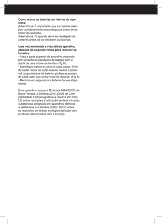 Como retirar as baterias do interior do apa-
relho:
Advertência: É importante que as baterias este-
jam completamente descarregadas antes de as
retirar do aparelho.
Advertência: O aparato deve ser desligado da
corrente antes de se retirarem as baterias.
Uma vez terminada a vida útil do aparelho,
proceda da seguinte forma para remover as
baterias:
- Abra a parte superior do aparelho, retirando
previamente os parafusos de fixação com a
ajuda de uma chave de fendas (Fig 8)
- Identifique bateria e corte os seus cabos. A fim
de evitar riscos de curto-circuito devido à possí-
vel carga residual da bateria, proteja as pontas
de cada cabo que cortar com fita isolante. (Fig 8)
- Remova em segurança a bateria do seu aloja-
mento.
Este aparelho cumpre a Directiva 2014/35/CE de
Baixa Tensão, a Diretiva 2014/30/UE de Com-
patibilidade Eletromagnética a Diretiva 2011/65/
UE sobre restrições à utilização de determinadas
substâncias perigosas em aparelhos elétricos
e eletrónicos e a Diretiva 2009/125/CE sobre
os requisitos de design ecológico aplicável aos
produtos relacionados com a energia.
 