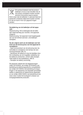 Dit symbool betekent dat het product
batterijen of accu’s kan bevatten die uit
het product verwijderd moeten worden
alvorens het product weg te werpen.
Denk eraan dat de batterijen in speciaal daarvoor
bestemde containers afgevoerd moeten worden.
En dat ze nooit in het vuur gegooid mogen
worden.
Verwijdering van de batterijen uit het appa-
raat:
Waarschuwing: Het is belangrijk dat de batte-
rijen helemaal leeg zijn voordat u het apparaat
weggooit.
Waarschuwing: het apparaat moet losgekoppeld
zijn van het lichtnet wanneer u de batterijen
verwijdert.
Ga als volgt te werk om de batterijen aan het
eind van de levenscyclus van het apparaat te
verwijderen:
- Open de bovenkant van de behuizing door de
schroefjes te verwijderen met behulp van een
schroevendraaier (Afb. 8)
- Identificeer de batterij en knip de kabeltjes door.
Om kortsluiting van de mogelijke restlading van
de batterij te voorkomen, scherm elke doorgek-
nipte kabel af met isolatieband. (Afb 8)
- Verwijder de batterij voorzichtig.
Dit apparaat voldoet aan de laagspanningsri-
chtlijn 2014/35/EG, de richtlijn 2014/30/EG met
betrekking tot elektromagnetische compatibiliteit,
de richtlijn 2011/65/EG met betrekking tot beper-
kingen in de toepassing van bepaalde gevaarlijke
stoffen in elektrische en elektronische apparaten
en de richtlijn 2009/125/EG met betrekking tot de
eisen eisen inzake het ecologisch ontwerp van
energiegerelateerde producten.
 