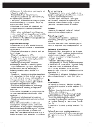 elektrycznego do podnoszenia, przenoszenia ani
wyłączania urządzenia.
- Nie dotykać wtyczki mokrymi rękoma.
- Nie używać urządzenia, gdy kabel elektryczny
lub wtyczka jest uszkodzona.
- Jeśli popęka jakiś element obudowy urządzenia,
natychmiast wyłączyć urządzenie z prądu, aby
uniknąć porażenia prądem.
- Nie używać urządzenia, jeśli upadło lub jeśli
występują widoczne oznaki uszkodzenia lub
wycieki.
- Należy unikać kontaktu z płynem, który może
wyciec z baterii. W razie przypadkowego kontaktu
z oczami należy przemyć wodą i skontaktować
się z lekarzem. Płyn z baterii może spowodować
podrażnienia lub opażenia.
Używanie i konserwacja:
- Nie stosować urządzenia, jeśli akcesoria lub
części podlegające zużyciu nie są odpowiednio
zamocowane.
- Nie używać odkurzacza do zbierania wody ani
innych cieczy.
- Nie przekraczać poziomu MAX.
- Urządzenie to zaprojektowane zostało wyłącznie
do użytku domowego, a nie do użytku profesjo-
nalnego czy przemysłowego.
- Przechowywać urządzenie w miejsce
niedostępnym dla dzieci i/lub osób o ogranic-
zonych zdolnościach fizycznych, dotykowych
lub mentalnych oraz nie posiadających
doświadczenia lub znajomości tego typu
urządzeń.
- Urządzenie i jego akcesoria należy używać zgo-
dnie z powyższą instrukcją obsługi, używanie go
do innych celów niż opisane może powodować
niebezpieczeństwo. Nie należy używać go do
innych celów niż przeznaczony, gdyż może to
spowodować zagrożenie dla zdrowia.
- Nie używać na powierzchniach, które mogę
zawierać metalote elementy jak na przykład
gwoździe.
- Nie odkurzać nigdy odkurzaczem przedmiotów
żarzących się czy tnących (niedopałki, popiół,
gwoździe…).
- Nie otwierać baterii pod żadnym pozorem.
- Nie używać urządzenia do suszenia maskotek
czy zwierząt.
Należy ładować baterie tylko w ładowarce
udostępnionej przez producenta. Ładowarka
przeznaczona do innych typów baterii podczas
ładowania może spowodować wybuch lub pożar.
- Należy używać tylko tego typu baterii, dla
których jest zaprojektowane urządzenie. Użycie
innego typu baterii grozi wybuchem lub pożarem.
Serwis techniczny:
- Należy upewnić się, że serwis urządzenia jest
przeprowadzony przez wykwalifikowany personel,
i że części zamienne są oryginalne.
- Wszelkie użycie niewłaściwe lub niezgod-
ne z instrukcją obsługi może doprowadzić do
niebezpieczeństwa, unieważniając przy tym
gwarancję i odpowiedzialność producenta.
Instalacja
- Upewnić się, czy zdjęty został cały materiał
opakowania z wnętrza urządzenia.
Nazwa bazy danych:
- Urządzenie jest wyposażone w podstawę
ładowarki (O), którą należy zamocować na
ścianie.
- Połączyć dwie dolne części podstawy. (Rys.1)
- Włożyć urządzenie do podstawy ładowarki. (O)
Ładowanie akumulatorów
Ostrzeżenie: Nowy akumulator nie jest do końca
naładowany i należy naładować go do maksimum
przed pierwszym użyciem urządzenia.
- Ładować akumulatory w temperaturze poko-
jowej od 4 do 40ºC
- Podłączyć ładowarkę (P) do prądu.
- Czas potrzebny do pełnego naładowania wynosi
w przybliżeniu do 4 do 6 godzin. Nigdy nie należy
przekraczać czasu ładowania akumulatora.
- Podczas gdy akumulator ładuje się, dioda
wskaźnika miga, co oznacza, że ładowarka ładuje
akumulator. (C )
- Po zakończeniu ładowania, dioda świeci jednos-
tajne, odłączyć ładowarkę z sieci elektrycznej.
Sposób użycia:
- Wyciągnąć urządzenie z podstawy ładowarki.
- Uruchomić urządzenie, używając przycisku ON/
OFF. (B)
- Zaświeci się wskaźnik działania. (C )
- Wybrać odpowiednią moc.
- Naciskając jeden raz uruchamiamy prędkość
ECO/ naciskając dwa razy prędkość TURBO.
- W celu użycia ręcznego odkurzacza:
- Nacisnąć przycisk wyjęcia odkurzacza ręcznego
(H) z głównej obudowy (E ) odkurzacza 	szczotki.
(Rys. 2)
- Uruchomić urządzenie, używając przycisku ON/
OFF. (I)
Nałożenie akcesoria na odkurzacz ręczny.
- Nacisnąć przycisk wyjęcia odkurzacza ręcznego
(H) z głównej obudowy (E ) odkurzacza szczotki.
(Rys. 2)
 