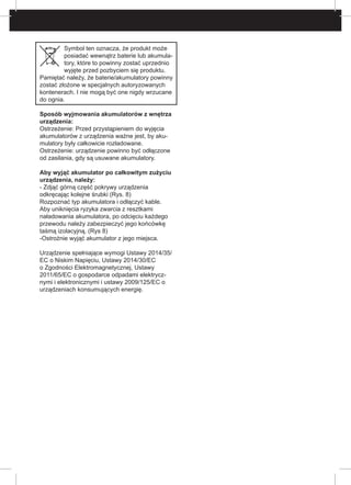 Symbol ten oznacza, że produkt może
posiadać wewnątrz baterie lub akumula-
tory, które to powinny zostać uprzednio
wyjęte przed pozbyciem się produktu.
Pamiętać należy, że baterie/akumulatory powinny
zostać złożone w specjalnych autoryzowanych
kontenerach. I nie mogą być one nigdy wrzucane
do ognia.
Sposób wyjmowania akumulatorów z wnętrza
urządzenia:
Ostrzeżenie: Przed przystąpieniem do wyjęcia
akumulatorów z urządzenia ważne jest, by aku-
mulatory były całkowicie rozładowane.
Ostrzeżenie: urządzenie powinno być odłączone
od zasilania, gdy są usuwane akumulatory.
Aby wyjąć akumulator po całkowitym zużyciu
urządzenia, należy:
- Zdjąć górną część pokrywy urządzenia
odkręcając kolejne śrubki (Rys. 8)
Rozpoznać typ akumulatora i odłączyć kable.
Aby uniknięcia ryzyka zwarcia z resztkami
naładowania akumulatora, po odcięciu każdego
przewodu należy zabezpieczyć jego końcówkę
taśmą izolacyjną. (Rys 8)
-Ostrożnie wyjąć akumulator z jego miejsca.
Urządzenie spełniające wymogi Ustawy 2014/35/
EC o Niskim Napięciu, Ustawy 2014/30/EC
o Zgodności Elektromagnetycznej, Ustawy
2011/65/EC o gospodarce odpadami elektrycz-
nymi i elektronicznymi i ustawy 2009/125/EC o
urządzeniach konsumujących energię.
 