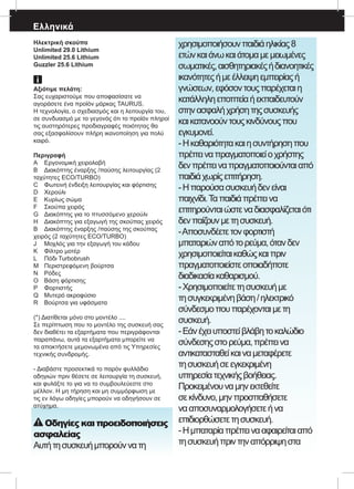 Ελληνικά
Ηλεκτρική σκούπα
Unlimited 29.0 Lithium
Unlimited 25.6 Lithium
Guzzler 25.6 Lithium
Αξιότιμε πελάτη:
Σας ευχαριστούμε που αποφασίσατε να
αγοράσετε ένα προϊόν μάρκας TAURUS.
Η τεχνολογία, ο σχεδιασμός και η λειτουργία του,
σε συνδυασμό με το γεγονός ότι το προϊόν πληροί
τις αυστηρότερες προδιαγραφές ποιότητας θα
σας εξασφαλίσουν πλήρη ικανοποίηση για πολύ
καιρό.
Περιγραφή
A	 Εργονομική χειρολαβή
B	 Διακόπτης έναρξης /παύσης λειτουργίας (2
ταχύτητες ECO/TURBO)
C	 Φωτεινή ένδειξη λειτουργίας και φόρτισης
D	 Χερούλι
E	 Κυρίως σώμα
F	 Σκούπα χειρός
G	 Διακόπτης για το πτυσσόμενο χερούλι
H	 Διακόπτης για εξαγωγή της σκούπας χειρός
B	 Διακόπτης έναρξης /παύσης της σκούπας
χειρός (2 ταχύτητες ECO/TURBO)
J	 Μοχλός για την εξαγωγή του κάδου
K	 Φίλτρο μοτέρ
L	 Πόδι Turbobrush
M	 Περιστρεφόμενη βούρτσα
N	 Ρόδες
O	 Βάση φόρτισης
P	 Φορτιστής 	
Q	 Μυτερό ακροφύσιο
R	 Βούρτσα για υφάσματα
(*) Διατίθεται μόνο στο μοντέλο ....
Σε περίπτωση που το μοντέλο της συσκευή σας
δεν διαθέτει τα εξαρτήματα που περιγράφονται
παραπάνω, αυτά τα εξαρτήματα μπορείτε να
τα αποκτήσετε μεμονωμένα από τις Υπηρεσίες
τεχνικής συνδρομής.
- Διαβάστε προσεκτικά το παρόν φυλλάδιο
οδηγιών πριν θέσετε σε λειτουργία τη συσκευή,
και φυλάξτε το για να το συμβουλεύεστε στο
μέλλον. Η μη τήρηση και μη συμμόρφωση με
τις εν λόγω οδηγίες μπορούν να οδηγήσουν σε
ατύχημα.
Οδηγίες και προειδοποιήσεις
ασφαλείας
Αυτήτησυσκευήμπορούννατη
χρησιμοποιήσουνπαιδιάηλικίας8
ετώνκαιάνωκαιάτομαμεμειωμένες
σωματικές,αισθητηριακέςήδιανοητικές
ικανότητεςήμεέλλειψηεμπειρίαςή
γνώσεων,εφόσοντουςπαρέχεταιη
κατάλληληεποπτείαήεκπαιδευτούν
στηνασφαλήχρήσητηςσυσκευής
καικατανοούντουςκινδύνουςπου
εγκυμονεί.
-Ηκαθαριότητακαιησυντήρησηπου
πρέπειναπραγματοποιείοχρήστης
δενπρέπειναπραγματοποιούνταιαπό
παιδιάχωρίςεπιτήρηση.
-Ηπαρούσασυσκευήδενείναι
παιχνίδι.Ταπαιδιάπρέπεινα
επιτηρούνταιώστεναδιασφαλίζεταιότι
δενπαίζουνμετησυσκευή.
-Αποσυνδέετετονφορτιστή
μπαταριώναπότορεύμα,ότανδεν
χρησιμοποιείταικαθώςκαιπριν
πραγματοποιείστεοποιαδήποτε
διαδικασίακαθαρισμού.
-Χρησιμοποιείτετησυσκευήμε
τησυγκεκριμένηβάση/ηλεκτρικό
σύνδεσμοπουπαρέχονταιμετη
συσκευή.
-Εάνέχειυποστείβλάβητοκαλώδιο
σύνδεσηςστορεύμα,πρέπεινα
αντικατασταθείκαιναμεταφέρετε
τησυσκευήσεεγκεκριμένη
υπηρεσίατεχνικήςβοήθειας.
Προκειμένουναμηνεκτεθείτε
σεκίνδυνο,μηνπροσπαθήσετε
νααποσυναρμολογήσετεήνα
επιδιορθώσετετησυσκευή.
-Ημπαταρίαπρέπεινααφαιρείταιαπό
τησυσκευήπριντηναπόρριψηστα
 