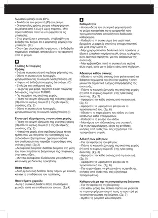 δωματίου μεταξύ 4 και 40ºC.
- Συνδέσετε τον φορτιστή (P) στο ρεύμα.
- Ο αναγκαίος χρόνος για μια πλήρη φόρτιση
κυμαίνεται από 4 έως 6 ώρες περίπου. Μην
προσπαθήσετε ποτέ να υπερφορτίσετε τις
μπαταρίες.
- Ενώ φορτίζεται η μπαταρία, αναβοσβήνει η
ένδειξη που δείχνει ότι ο φορτιστής φορτίζει την
μπαταρία. (C )
- Όταν έχει ολοκληρωθεί η φόρτιση, η ένδειξη θα
παραμείνει σταθερή, αποσυνδέστε τον φορτιστή
από το ρεύμα.
Τρόπος λειτουργίας
Χρήση:
- Βγάλτε τη συσκευή από τη βάση φόρτισής της.
- Θέστε τη συσκευή σε λειτουργία,
χρησιμοποιώντας το κουμπί έναρξη/παύση..(B)
- Η φωτεινή ένδειξη λειτουργίας θα ανάψει. (C)
- Επιλέξτε την επιθυμητή ισχύ.
- Πιέζοντας μία φορά, ταχύτητα ECO/ πιέζοντας
δύο φορές, ταχύτητα TUBRO.
- Για τη χρήση της σκούπας χειρός:
- Πιέστε το κουμπί εξαγωγής της σκούπας χειρός
(H) από το κυρίως σώμα (E ) της ηλεκτρικής 	
σκούπας. (Σχ. 2)
- Θέστε τη συσκευή σε λειτουργία,
χρησιμοποιώντας το κουμπί έναρξη/παύση.(I)
Εισαγωγή εξαρτήματος στη σκούπα χειρός:
- Πιέστε το κουμπί εξαγωγής της σκούπας χειρός
(H) από το κυρίως σώμα (E ) της ηλεκτρικής
σκούπας. (Σχ. 2)
- Η σκούπα χειρός είναι σχεδιασμένη με τέτοιο
τρόπο που να επιτρέπει την τοποθέτηση των
ακόλουθων εξαρτημάτων: (χρησιμοποιήστε
τον συνδυασμό που ταιριάζει περισσότερο στις
ανάγκες σας): (Σχ.3)
- Ακροφύσιο βούρτσα: διαθέτει βούρτσα στη μύτη
του που επιτρέπει το βούρτσισμα της επιφάνειας
όταν σκουπίζετε.
- Μυτερό ακροφύσιο: Ενδείκνυται για κοιλότητες
και γωνίες με δύσκολη πρόσβαση.
Θέση πάρκιν:
- Αυτή η συσκευή διαθέτει θέση πάρκιν για εύκολη
και άνετη αποθήκευση του προϊόντος.
Πτυσσόμενο χερούλι:
-Αυτή η συσκευή διαθέτει θέση πτυσσόμενο
χερούλι ώστε να αποθηκεύεται εύκολα. (Σχ.4)
Καθαριότητα
- Αποσυνδέετε τον ηλεκτρικό φορτιστή από
το ρεύμα και αφήστε τη να ψυχρανθεί πριν
πραγματοποιήσετε οποιαδήποτε διαδικασία
καθαρισμού.
- Καθαρίστε τη συσκευή με ένα υγρό πανί,
βρεγμένο με μερικές σταγόνες απορρυπαντικού
και μετά στεγνώστε τη.
- Μην χρησιμοποιείται διαλυτικά ούτε προϊόντα με
όξινο ή αλκαλικό παράγοντα pH, όπως η χλωρίνη,
ούτε λειαντικά προϊόντα, για τον καθαρισμό της
συσκευής.
- Μην εμβαπτίζετε ποτέ τη συσκευή σε νερό ή
άλλο υγρό, ούτε να τη βάζετε κάτω από τη βρύση.
Άδειασμα κάδου σκόνης:
- Αδειάστε τον κάδο σκόνης όταν φαίνεται από τα
διάφανα τοιχώματά του ότι είναι γεμάτος ή όταν
μειώνεται σημαντικά η ισχύς απορρόφησης της
συσκευής.
- Πιέστε το κουμπί εξαγωγής της σκούπας χειρός
(H) από το κυρίως σώμα (E ) της ηλεκτρικής
σκούπας. (Σχ. 2)
- Αφαιρέστε τον κάδο σκόνης από τη συσκευή.
(Σχ. 5)
- Αφαιρέστε το υφασμάτινο φίλτρο και το
προστατευτικό του. (Σχ. 6)
- Αδειάστε το περιεχόμενο του κάδου σε έναν
κατάλληλο κάδο απορριμάτων.
- Καθαρίστε το φίλτρο του κάδου
- Μοντάρετε τον κάδο σκόνης στη συσκευή.
Για τη συναρμολόγηση, κάντε τις αντίθετες
κινήσεις από αυτές που σας εξηγήσαμε στα
προηγούμενα σημεία.
Αλλαγή των φίλτρων:
- Για την αφαίρεση του φίλτρου:
- Πιέστε το κουμπί εξαγωγής της σκούπας χειρός
(H) από το κυρίως σώμα (E ) της ηλεκτρικής 	
σκούπας. (Σχ. 2)
- Αφαιρέστε τον κάδο σκόνης από τη συσκευή.
(Σχ. 5)
- Αφαιρέστε το υφασμάτινο φίλτρο και το
προστατευτικό του. (Σχ. 6)
- Για να μοντάρετε το φίλτρο κάντε τις αντίθετες
κινήσεις από αυτές που σας εξηγήσαμε
προηγουμένως.
Καθαρισμός με την περιστρεφόμενη βούρτσα:
- Για την αφαίρεση της βούρτσας:
- Στο κάτω μέρος του ποδιού πρέπει να γυρίσετε
το περιστρεφόμενο κουμπί προς τα αριστερά για
να απαγκιστρώσετε τη βούρτσα. (Σχ. 7)
- Βγάλτε τη βούρτσα και καθαρίστε.
 