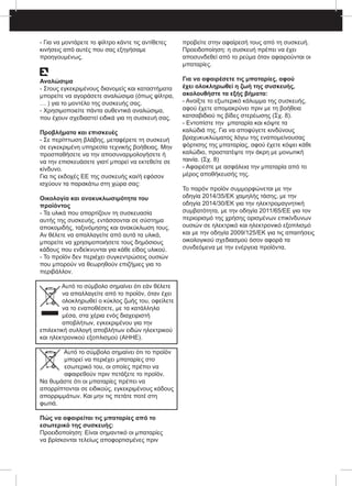 - Για να μοντάρετε το φίλτρο κάντε τις αντίθετες
κινήσεις από αυτές που σας εξηγήσαμε
προηγουμένως.
Αναλώσιμα
- Στους εγκεκριμένους διανομείς και καταστήματα
μπορείτε να αγοράσετε αναλώσιμα (όπως φίλτρα,
… ) για το μοντέλο της συσκευής σας.
- Χρησιμοποιείτε πάντα αυθεντικά αναλώσιμα,
που έχουν σχεδιαστεί ειδικά για τη συσκευή σας.
Προβλήματα και επισκευές
- Σε περίπτωση βλάβης, μεταφέρετε τη συσκευή
σε εγκεκριμένη υπηρεσία τεχνικής βοήθειας. Μην
προσπαθήσετε να την αποσυναρμολογήσετε ή
να την επισκευάσετε γιατί μπορεί να εκτεθείτε σε
κίνδυνο.
Για τις εκδοχές ΕΕ της συσκευής και/ή εφόσον
ισχύουν τα παρακάτω στη χώρα σας:
Οικολογία και ανακυκλωσιμότητα του
προϊόντος
- Τα υλικά που απαρτίζουν τη συσκευασία
αυτής της συσκευής, εντάσσονται σε σύστημα
αποκομιδής, ταξινόμησης και ανακύκλωση τους.
Αν θέλετε να απαλλαγείτε από αυτά τα υλικά,
μπορείτε να χρησιμοποιήσετε τους δημόσιους
κάδους που ενδείκνυνται για κάθε είδος υλικού.
- Το προϊόν δεν περιέχει συγκεντρώσεις ουσιών
που μπορούν να θεωρηθούν επιζήμιες για το
περιβάλλον.
Αυτό το σύμβολο σημαίνει ότι εάν θέλετε
να απαλλαγείτε από το προϊόν, όταν έχει
ολοκληρωθεί ο κύκλος ζωής του, οφείλετε
να το εναποθέσετε, με τα κατάλληλα
μέσα, στα χέρια ενός διαχειριστή
αποβλήτων, εγκεκριμένου για την
επιλεκτική συλλογή αποβλήτων ειδών ηλεκτρικού
και ηλεκτρονικού εξοπλισμού (ΑΗΗΕ).
Αυτό το σύμβολο σημαίνει ότι το προϊόν
μπορεί να περιέχει μπαταρίες στο
εσωτερικό του, οι οποίες πρέπει να
αφαιρεθούν πριν πετάξετε το προϊόν.
Να θυμάστε ότι οι μπαταρίες πρέπει να
απορρίπτονται σε ειδικούς, εγκεκριμένους κάδους
απορριμμάτων. Και μην τις πετάτε ποτέ στη
φωτιά.
Πώς να αφαιρείται τις μπαταρίες από το
εσωτερικό της συσκευής:
Προειδοποίηση: Είναι σημαντικό οι μπαταρίες
να βρίσκονται τελείως αποφορτισμένες πριν
προβείτε στην αφαίρεσή τους από τη συσκευή.
Προειδοποίηση: η συσκευή πρέπει να έχει
αποσυνδεθεί από το ρεύμα όταν αφαιρούνται οι
μπαταρίες.
Για να αφαιρέσετε τις μπαταρίες, αφού
έχει ολοκληρωθεί η ζωή της συσκευής,
ακολουθήστε τα εξής βήματα:
- Ανοίξτε το εξωτερικό κάλυμμα της συσκευής,
αφού έχετε απομακρύνει πριν με τη βοήθεια
κατσαβιδιού τις βίδες στερέωσης (Σχ. 8).
- Εντοπίστε την μπαταρία και κόψτε τα
καλώδιά της. Για να αποφύγετε κινδύνους
βραχυκυκλώματος λόγω της εναπομείνουσας
φόρτισης της μπαταρίας, αφού έχετε κόψει κάθε
καλώδιο, προστατέψτε την άκρη με μονωτική
ταινία. (Σχ. 8)
- Αφαιρέστε με ασφάλεια την μπαταρία από το
μέρος αποθήκευσής της.
Το παρόν προϊόν συμμορφώνεται με την
οδηγία 2014/35/ΕΚ χαμηλής τάσης, με την
οδηγία 2014/30/ΕΚ για την ηλεκτρομαγνητική
συμβατότητα, με την οδηγία 2011/65/ΕΕ για τον
περιορισμό της χρήσης ορισμένων επικίνδυνων
ουσιών σε ηλεκτρικό και ηλεκτρονικό εξοπλισμό
και με την οδηγία 2009/125/ΕΚ για τις απαιτήσεις
οικολογικού σχεδιασμού όσον αφορά τα
συνδεόμενα με την ενέργεια προϊόντα.
 