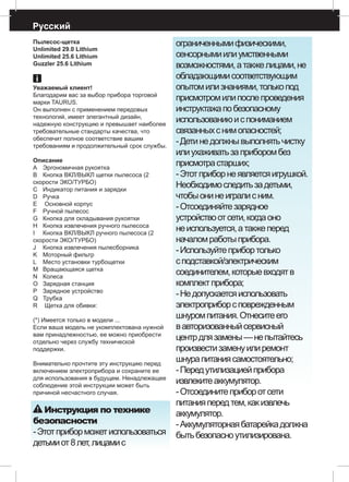 Русский
Пылесос-щетка
Unlimited 29.0 Lithium
Unlimited 25.6 Lithium
Guzzler 25.6 Lithium
Уважаемый клиент!
Благодарим вас за выбор прибора торговой
марки TAURUS.
Он выполнен с применением передовых
технологий, имеет элегантный дизайн,
надежную конструкцию и превышает наиболее
требовательные стандарты качества, что
обеспечит полное соответствие вашим
требованиям и продолжительный срок службы.
Описание
A 	 Эргономичная рукоятка
B 	 Кнопка ВКЛ/ВЫКЛ щетки пылесоса (2
скорости ЭКО/ТУРБО)
С 	 Индикатор питания и зарядки
D 	 Ручка
E	 Основной корпус
F 	 Ручной пылесос
G 	 Кнопка для складывания рукоятки
H 	 Кнопка извлечения ручного пылесоса
I 	 Кнопка ВКЛ/ВЫКЛ ручного пылесоса (2
скорости ЭКО/ТУРБО)
J 	 Кнопка извлечения пылесборника
K	 Моторный фильтр
L 	 Место установки турбощетки
M 	 Вращающаяся щетка
N	 Колеса
O 	 Зарядная станция
P 	 Зарядное устройство 	
Q 	 Трубка
R	 Щетка для обивки:
(*) Имеется только в модели ...
Если ваша модель не укомплектована нужной
вам принадлежностью, ее можно приобрести
отдельно через службу технической
поддержки.
Внимательно прочтите эту инструкцию перед
включением электроприбора и сохраните ее
для использования в будущем. Ненадлежащее
соблюдение этой инструкции может быть
причиной несчастного случая.
Инструкция по технике
безопасности
-Этотприборможетиспользоваться
детьмиот8лет,лицамис
ограниченнымифизическими,
сенсорнымиилиумственными
возможностями,атакжелицами,не
обладающимисоответствующим
опытомилизнаниями,толькопод
присмотромилипослепроведения
инструктажапобезопасному
использованиюиспониманием
связанныхснимопасностей;
-Детинедолжнывыполнятьчистку
илиухаживатьзаприборомбез
присмотрастарших;
-Этотприборнеявляетсяигрушкой.
Необходимоследитьзадетьми,
чтобыонинеигралисним.
-Отсоединяйтезарядное
устройствоотсети,когдаоно
неиспользуется,атакжеперед
началомработыприбора.
-Используйтеприбортолько
сподставкой/электрическим
соединителем,которыевходятв
комплектприбора;
-Недопускаетсяиспользовать
электроприборсповрежденным
шнуромпитания.Отнеситеего
вавторизованныйсервисный
центрдлязамены—непытайтесь
произвестизаменуилиремонт
шнурапитаниясамостоятельно;
-Передутилизациейприбора
извлекитеаккумулятор.
-Отсоединитеприборотсети
питанияпередтем,какизвлечь
аккумулятор.
-Аккумуляторнаябатарейкадолжна
бытьбезопасноутилизирована.
 
