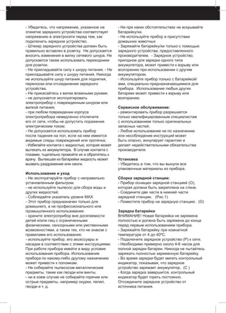 - Убедитесь, что напряжение, указанное на
этикетке зарядного устройства соответствует
напряжению в электросети перед тем, как
подключить зарядное устройство.
- Штекер зарядного устройства должен быть
правильно вставлен в розетку. Не допускается
вносить изменения в вилку сетевого шнура. Не
допускается также использовать переходники
для розетки.
- Не прикладывайте силу к шнуру питания. - Hе
прикладывайте силу к шнуру питания. Никогда
не используйте шнур питания для поднятия,
переноски или отсоединения зарядного
устройства.
- Hе прикасайтесь к вилке влажными руками.
- не допускается эксплуатировать
электроприбор с поврежденным шнуром или
вилкой питания;
- при любом повреждении корпуса
электроприбора немедленно отключите
его от сети, чтобы не допустить поражения
электрическим током;
- Не допускается использовать прибор
после падения на пол, если на нем имеются
видимые следы повреждений или протечка;
- Избегайте контакта с жидкостью, которая может
вытекать из аккумулятора. В случае контакта с
глазами, тщательно промойте их и обратитесь к
врачу. Вытекшая из батарейки жидкость может
вызвать раздражение или ожоги.
Использование и уход
- Не эксплуатируйте прибор с неправильно
установленным фильтром.
- не используйте пылесос для сбора воды и
других жидкостей;
- Соблюдайте указатель уровня MAX
- Этот прибор предназначен только для
домашнего, а не профессионального или
промышленного использования.
- храните электроприбор вне досягаемости
детей и/или лиц с ограниченными
физическими, сенсорными или умственными
возможностями, а также тех, кто не знаком с
правилами его использования;
- используйте прибор, его аксессуары и
насадки в соответствии с этими инструкциями.
При работе прибора имейте в виду условия
использования прибора. Использование
прибора по какому-либо другому назначению
может привести к поломкам.
- Не собирайте пылесосом металлические
предметы, такие как гвозди или винты.
- ни в коем случае не собирайте горячие или
острые предметы, например окурки, пепел,
гвозди и т. д.
- Ни при каких обстоятельствах не вскрывайте
батарейку/ки.
- Не используйте прибор в присутствии
домашних животных
- Заряжайте батарейку/ки только с помощью
зарядного устройства, предоставленного
производителем. - Зарядное устройство,
пригодное для зарядки одного типа
аккумулятора, может привести к взрыву или
возгоранию при использовании с другим
аккумулятором.
- Используйте прибор только с батарейкой/
ами, специально предназначающимися для
прибора. Использование любых других
батареек может привести к взрыву или
возгоранию.
Сервисное обслуживание:
- ремонтировать прибор разрешается
только квалифицированным специалистам
с использованием только оригинальных
запасных частей;
- Любое использование не по назначению
или несоблюдение инструкций может
быть опасно, аннулирует гарантию и
делает недействительными обязательства
производителя.
Установка
- Убедитесь в том, что вы вынули все
упаковочные материалы из прибора.
Сборка зарядной станции:
- Прибор оснащен зарядной станцией (O),
которая должна быть закреплена на стене.
- Соедините две части в нижней части
зарядной станции. (Рис.1)
- Поместите прибор на зарядную станцию. (O)
Зарядка батарейки
ВНИМАНИЕ! Новая батарейка не заряжена
полностью и должна быть заряжена до конца
перед первым использованием прибора.
- Заряжайте батарейку при комнатной
температуре от 4 до 40ºС.
- Подключите зарядное устройство (P) к сети.
- Необходимо примерно около 4-6 часов для
полной зарядки батареи. Никогда не пытайтесь
заряжать полностью заряженную батарейку.
- Во время зарядки будет мигать контрольный
индикатор, показывая, что зарядное
устройство заряжает аккумулятор. (C )
- Когда зарядка завершится, контрольный
индикатор будет гореть постоянно.
Отсоедините зарядное устройство от
источника питания.
 