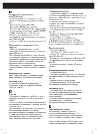 Инструкция по эксплуатации
Использование:
- Снимите прибор с его зарядной станции.
- включите прибор с помощью выключателя;
(B)
- Загорится индикатор ON. (C )
- Выберете необходимую мощность.
- Нажмите один раз для выбора скорости ЭКО/
нажмите дважды для выбора скорости ТУРБО.
- Чтобы использовать ручной пылесос:
- Нажмите кнопку извлечения ручного
пылесоса (H) на основном корпусе пылесоса-
щетки (E). (рис. 2)
- включите прибор с помощью выключателя; (I)
Подсоединение насадок к ручному
пылесосу:
- Нажмите кнопку извлечения ручного
пылесоса (H) на основном корпусе пылесоса-
щетки (E). (рис. 2)
- Ручной пылесос разработан таким образом,
что позволяет прикрепить следующие насадки:
(используйте в нужном вам сочетании): (рис.3)
- Щетка для мебели: Оснащена щеткой на
конце для очистки поверхностей.
- Насадка для чистки щелей: предназначена
для вытягивания пыли из щелей и стесненных
мест;
Положение для хранения:
- Для удобного и простого хранения прибор
нужно поставить в устойчивое положение.
Складная ручка:
- Этот прибор оснащен возможностью
складывать ручку для удобного хранения
прибора. (pис. 4)
Очистка
- Отсоедините зарядное устройство от сети и
дайте ему остыть до того, как использовать
прибор.
- очистите прибор с помощью влажной ткани и
нескольких капель моющего средства, а затем
просушите его;
- Не допускается использовать растворители
или продукты на основе кислоты или с
высоким уровнем pH, например, отбеливатель,
а также абразивные чистящие вещества.
- не помещайте электроприбор в воду или
иную жидкость, а также под струю воды;
Очистка пылесборника:
- Опустошайте вакуумный контейнер, когда
пыль видна через прозрачные стенки, когда он
полон, или когда пылесос не работает на свою
полную мощность.
- Нажмите кнопку извлечения ручного
пылесоса (H) на основном корпусе пылесоса-
щетки (E). (рис. 2)
- Отсоедините пылесборник от прибора. (рис. 5)
- Снимите фильтр из ткани и его прокладку.
(рис. 6)
- Опустошите содержимое в пригодный для
этого мусорный контейнер.
- Очистите фильтр пылесборника.
- Присоедините пылесборник к прибору.
Для сборки прибора следуйте приведенным
выше инструкциям в обратном направлении.
Замена фильтров:
- чтобы снять фильтр:
- Нажмите кнопку извлечения ручного
пылесоса (H) на основном корпусе пылесоса-
щетки (E). (рис. 2);
- Отсоедините пылесборник от прибора. (рис. 5)
- Снимите фильтр из ткани и его прокладку.
(рис. 6);
- Установите фильтр в порядке, обратном
снятию.
Очистка вращающейся щетки:
- Чтобы извлечь щетку:
- Поверните вращающийся винт на основании
крепления налево, чтобы отсоединить щетку.
(рис. 7);
- Извлеките щетку и почистите ее.
- Для сборки следуйте указанным выше
инструкциям, но в обратном порядке.
Расходные части
- расходные части (например фильтры и
др.) для вашей модели можно заказывать
у дистрибьюторов и уполномоченных
представителей;
- обязательно используйте оригинальные
расходные части, специально
предназначенные для вашей модели.
Неисправности и ремонт
В случае неисправности отнесите
электроприбор в сервисный центр. Не
пытайтесь самостоятельно ремонтировать
электроприбор — это может быть опасно.
Для изделий в версии ЕС и/или, если этого
требует законодательство в вашей стране:
 