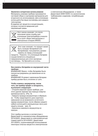Экология и вторичное использование
Материалы упаковки прибора принимаются
системой сбора и сортировки материалов для
вторичного их использования. Для утилизации
используйте бытовые контейнеры для каждого
типа мусора.
В изделии нет веществ в концентрациях,
которые считаются вредными для
окружающей среды.
Этот значок означает, что после
окончания срока службы для
утилизации электроприбора отнесите
его в пункт сбора электрических и
электронных отходов (WEEE)
Этот знак означает, что продукт может
быть оснащен батарейкой или
батарейками; пользователь должен
извлечь их перед утилизацией
продукта. Помните, что утилизация батареек
осуществляется в специально
предназначенные для этого мусорные
контейнеры. Не бросайте их в огонь.
Как извлечь батарейки из внутренней части
прибора:
ВНИМАНИЕ! Важно, чтобы батарейки были
полностью разряжены до извлечения их из
прибора.
ВНИМАНИЕ! В момент извлечения батареек
прибор должен быть отключен от сети.
Чтобы извлечь аккумулятор, после
того, как прибор придет в негодность,
выполните следующее:
- Откройте верхний каркас прибора, для
этого удалив заранее при помощи отвертки
крепежные винты (Рис. 8)
- Найдите провода аккумулятора и обрежьте
их. Чтобы предотвратить риск короткого
замыкания из-за возможного остаточного
заряда аккумулятора, после обрезки каждого
кабеля используйте изоляционную ленту для
защиты концов. (pис. 8)
- Безопасно извлеките аккумулятор из
корпуса.
Этот прибор выполнен в соответствии с
Директивой по низковольтному оборудованию
2014/35/EC, Директивой по электромагнитной
совместимости 2014/30/EC, Директивой
2011/65/EU, ограничивающей использование
некоторых опасных веществ в электрическом
и электронном оборудовании, а также
Директивой 2009/125/EC по экологическим
требованиям к изделиям, потребляющим
энергию.
 