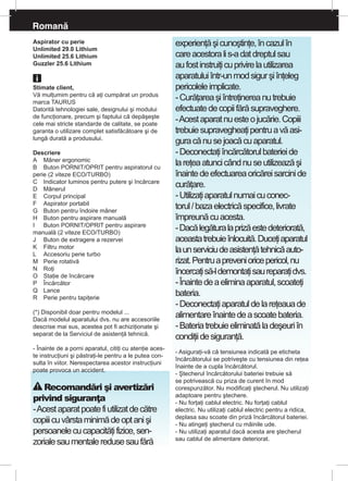 Romană
Aspirator cu perie
Unlimited 29.0 Lithium
Unlimited 25.6 Lithium
Guzzler 25.6 Lithium
Stimate client,
Vă mulţumim pentru că aţi cumpărat un produs
marca TAURUS
Datorită tehnologiei sale, designului şi modului
de funcţionare, precum şi faptului că depăşeşte
cele mai stricte standarde de calitate, se poate
garanta o utilizare complet satisfăcătoare şi de
lungă durată a produsului.
Descriere
A	 Mâner ergonomic
B	 Buton PORNIT/OPRIT pentru aspiratorul cu
perie (2 viteze ECO/TURBO)
C	 Indicator luminos pentru putere şi încărcare
D	 Mânerul
E	 Corpul principal
F	 Aspirator portabil
G	 Buton pentru îndoire mâner
H	 Buton pentru aspirare manuală
I	 Buton PORNIT/OPRIT pentru aspirare
manuală (2 viteze ECO/TURBO)
J	 Buton de extragere a rezervei
K	 Filtru motor
L	 Accesoriu perie turbo
M	 Perie rotativă
N	 Roţi
O	 Staţie de încărcare
P	 Încărcător 	
Q	 Lance
R	 Perie pentru tapiţerie
(*) Disponibil doar pentru modelul ...
Dacă modelul aparatului dvs. nu are accesoriile
descrise mai sus, acestea pot fi achiziţionate şi
separat de la Serviciul de asistenţă tehnică.
- Înainte de a porni aparatul, citiţi cu atenţie aces-
te instrucţiuni şi păstraţi-le pentru a le putea con-
sulta în viitor. Nerespectarea acestor instrucţiuni
poate provoca un accident.
Recomandări şi avertizări
privind siguranţa
-Acestaparatpoatefiutilizatdecătre
copiiicuvârstaminimădeoptanişi
persoanelecucapacităţifizice,sen-
zorialesaumentaleredusesaufără
experienţăşicunoştinţe,încazulîn
careacestoralis-adatdreptulsau
aufostinstruiţicuprivirelautilizarea
aparatuluiîntr-unmodsigurşiînţeleg
pericoleleimplicate.
-Curăţareaşiîntreţinereanutrebuie
efectuatedecopiifărăsupraveghere.
-Acestaparatnuesteojucărie.Copiii
trebuiesupravegheaţipentruavăasi-
guracănusejoacăcuaparatul.
-Deconectaţiîncărcătorulbaterieide
lareţeaatuncicândnuseutilizeazăşi
înaintedeefectuareaoricăreisarcinide
curăţare.
-Utilizaţiaparatulnumaicuconec-
torul/bazaelectricăspecifice,livrate
împreunăcuacesta.
-Dacălegăturalaprizăestedeteriorată,
aceastatrebuieînlocuită.Duceţiaparatul
launserviciudeasistenţătehnicăauto-
rizat.Pentruaprevenioricepericol,nu
încercaţisă-ldemontaţisaureparaţidvs.
-Înaintedeaeliminaaparatul,scoateţi
bateria.
-Deconectaţiaparatuldelareţeauade
alimentareînaintedeascoatebateria.
-Bateriatrebuieeliminatăladeşeuriîn
condiţiidesiguranţă.
- Asiguraţi-vă că tensiunea indicată pe eticheta
încărcătorului se potriveşte cu tensiunea din reţea
înainte de a cupla încărcătorul.
- Ştecherul încărcătorului bateriei trebuie să
se potrivească cu priza de curent în mod
corespunzător. Nu modificaţi ştecherul. Nu utilizaţi
adaptoare pentru ştechere.
- Nu forţaţi cablul electric. Nu forţaţi cablul
electric. Nu utilizaţi cablul electric pentru a ridica,
deplasa sau scoate din priză încărcătorul bateriei.
- Nu atingeţi ştecherul cu mâinile ude.
- Nu utilizaţi aparatul dacă acesta are ştecherul
sau cablul de alimentare deteriorat.
 