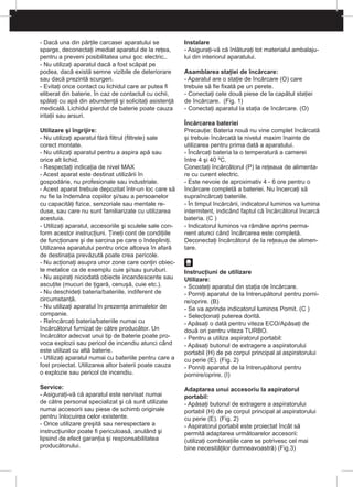 - Dacă una din părţile carcasei aparatului se
sparge, deconectaţi imediat aparatul de la reţea,
pentru a preveni posibilitatea unui şoc electric..
- Nu utilizaţi aparatul dacă a fost scăpat pe
podea, dacă există semne vizibile de deteriorare
sau dacă prezintă scurgeri.
- Evitaţi orice contact cu lichidul care ar putea fi
eliberat din baterie. În caz de contactul cu ochii,
spălaţi cu apă din abundenţă şi solicitaţi asistenţă
medicală. Lichidul pierdut de baterie poate cauza
iritaţii sau arsuri.
Utilizare şi îngrijire:
- Nu utilizaţi aparatul fără filtrul (filtrele) sale
corect montate.
- Nu utilizaţi aparatul pentru a aspira apă sau
orice alt lichid.
- Respectaţi indicaţia de nivel MAX
- Acest aparat este destinat utilizării în
gospodărie, nu profesionale sau industriale.
- Acest aparat trebuie depozitat într-un loc care să
nu fie la îndemâna copiilor şi/sau a persoanelor
cu capacităţi fizice, senzoriale sau mentale re-
duse, sau care nu sunt familiarizate cu utilizarea
acestuia.
- Utilizaţi aparatul, accesoriile şi sculele sale con-
form acestor instrucţiuni. Ţineţi cont de condiţiile
de funcţionare şi de sarcina pe care o îndepliniţi.
Utilizarea aparatului pentru orice altceva în afară
de destinaţia prevăzută poate crea pericole.
- Nu acţionaţi asupra unor zone care conţin obiec-
te metalice ca de exemplu cuie şi/sau şuruburi.
- Nu aspiraţi niciodată obiecte incandescente sau
ascuţite (mucuri de ţigară, cenuşă, cuie etc.).
- Nu deschideţi bateria/bateriile, indiferent de
circumstanţă.
- Nu utilizaţi aparatul în prezenţa animalelor de
companie.
- Reîncărcaţi bateria/bateriile numai cu
încărcătorul furnizat de către producător. Un
încărcător adecvat unui tip de baterie poate pro-
voca explozii sau pericol de incendiu atunci când
este utilizat cu altă baterie.
- Utilizaţi aparatul numai cu bateriile pentru care a
fost proiectat. Utilizarea altor baterii poate cauza
o explozie sau pericol de incendiu.
Service:
- Asiguraţi-vă că aparatul este servisat numai
de către personal specializat şi că sunt utilizate
numai accesorii sau piese de schimb originale
pentru înlocuirea celor existente.
- Orice utilizare greşită sau nerespectare a
instrucţiunilor poate fi periculoasă, anulând şi
lipsind de efect garanţia şi responsabilitatea
producătorului.
Instalare
- Asiguraţi-vă că înlăturaţi tot materialul ambalaju-
lui din interiorul aparatului.
Asamblarea staţiei de încărcare:
- Aparatul are o staţie de încărcare (O) care
trebuie să fie fixată pe un perete.
- Conectaţi cele două piese de la capătul staţiei
de încărcare. (Fig. 1)
- Conectaţi aparatul la staţia de încărcare. (O)
Încărcarea bateriei
Precauţie: Bateria nouă nu vine complet încărcată
şi trebuie încărcată la nivelul maxim înainte de
utilizarea pentru prima dată a aparatului.
- Încărcaţi bateria la o temperatură a camerei
între 4 şi 40 ºC.
Conectaţi încărcătorul (P) la reţeaua de alimenta-
re cu curent electric.
- Este nevoie de aproximativ 4 - 6 ore pentru o
încărcare completă a bateriei. Nu încercaţi să
supraîncărcaţi bateriile.
- În timpul încărcării, indicatorul luminos va lumina
intermitent, indicând faptul că încărcătorul încarcă
bateria. (C )
- Indicatorul luminos va rămâne aprins perma-
nent atunci când încărcarea este completă.
Deconectaţi încărcătorul de la reţeaua de alimen-
tare.
Instrucţiuni de utilizare
Utilizare:
- Scoateţi aparatul din staţia de încărcare.
- Porniţi aparatul de la întrerupătorul pentru porni-
re/oprire. (B)
- Se va aprinde indicatorul luminos Pornit. (C )
- Selecţionaţi puterea dorită.
- Apăsaţi o dată pentru viteza ECO/Apăsaţi de
două ori pentru viteza TURBO.
- Pentru a utiliza aspiratorul portabil:
- Apăsaţi butonul de extragere a aspiratorului
portabil (H) de pe corpul principal al aspiratorului
cu perie (E). (Fig. 2)
- Porniţi aparatul de la întrerupătorul pentru
pornire/oprire. (I)
Adaptarea unui accesoriu la aspiratorul
portabil:
- Apăsaţi butonul de extragere a aspiratorului
portabil (H) de pe corpul principal al aspiratorului
cu perie (E). (Fig. 2)
- Aspiratorul portabil este proiectat încât să
permită adaptarea următoarelor accesorii:
(utilizaţi combinaţiile care se potrivesc cel mai
bine necesităţilor dumneavoastră) (Fig.3)
 