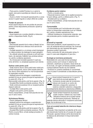 - Perie pentru mobilă Prevăzut cu o perie la
capăt, care perie suprafaţa pe măsură ce este
utilizată.
- Duză cu fantă: Concepută special pentru a avea
acces în spaţii înguste si colţuri dificil de curăţat.
Poziţie de parcare:
Acest aparat dispune de are poziţie de parcare
pentru a face depozitarea produsului uşoară şi
comodă.
Mâner pliabil:
- Acest aparat are o poziţie pliabilă a mânerului
pentru o depozitare facilă. (Fig.4)
Curăţare
- Deconectaţi aparatul de la reţea şi lăsaţi-l să se
răcească înainte de a efectua orice sarcină de
curăţire.
- Curăţaţi aparatul cu un prosop umed impregnat
cu câteva picături de detergent şi apoi ştergeţi-l.
- Nu utilizaţi solvenţi sau produse cu pH acid sau
bazic, de exemplu înălbitori sau produse abrazi-
ve, pentru curăţarea aparatului.
- Nu introduceţi niciodată aparatul în apă sau
orice alt lichid, nu amplasaţi aparatul sub robinet.
Golirea cutiei pentru praf:
- Goliţi rezerva atunci când praful este vizibil prin
pereţii transparenţi, atunci când acesta este plin
sau atunci când aspiratorul nu mai funcţionează
la capacitate maximă.
- Apăsaţi butonul de extragere a aspiratorului
portabil (H) de pe corpul principal al aspiratorului
cu perie (E). (Fig. 2)
Deconectaţi cutia pentru praf de la aparat. (Fig. 5)
- Scoateţi filtrul textil şi protecţia acestuia. (Fig. 6)
- Goliţi conţinutul acestuia într-un recipient pentru
deşeuri adecvat.
- Curăţaţi filtrul cutiei pentru praf.
- Ataşaţi cutia pentru praf la aparat.
Pentru reasamblare, urmaţi instrucţiunile de mai
sus în sens invers.
Schimbarea filtrelor:
- Pentru detaşarea filtrului:
- Apăsaţi butonul de extragere a aspiratorului
portabil (H) de pe corpul principal al aspiratorului
cu perie (E). (Fig. 2)
- Deconectaţi cutia pentru praf de la aparat. (Fig. 5)
- Scoateţi filtrul textil şi protecţia acestuia. (Fig. 6)
Pentru a pune filtrul, urmaţi acelaşi procedeu în
ordine inversă.
Curăţarea periei rotative:
- Pentru a scoate peria:
- Întoarceţi butonul rotativ de la capătul accesoriu-
lui spre stânga, pentru a elibera peria. (Fig. 7)
- Scoateţi peria şi curăţaţi-o.
- Pentru reasamblare, urmaţi instrucţiunile de mai
sus în sens invers.
Consumabile
- Consumabilele pot fi achiziţionate de la distri-
buitori şi întreprinderi autorizate (cum ar fi filtrele
etc.) pentru modelul aspiratorului dvs.
- Utilizaţi întotdeauna componente originale, spe-
cial proiectate pentru modelul aparatului dvs.
Anomalii şi reparaţii
Dacă apar probleme, duceţi aparatul la un ser-
viciu de asistenţă tehnică autorizat. Nu încercaţi
să-l demontaţi sau să-l reparaţi fără ajutor,
deoarece poate fi periculos.
Pentru versiunile UE ale produselor şi/sau în
cazul în care este obligatoriu în ţara dvs.:
Ecologie şi reciclarea produsului
Materialele din care este format ambalajul
acestui produs sunt incluse în sistemul de
colectare, clasificare şi reciclare. Dacă doriţi să
le aruncaţi, vă rugăm să folosiţi pubelele publice
corespunzătoare fiecărui tip de material.
- Produsul nu conţine substanţe în concentraţii
care ar putea fi considerate ca dăunătoare pentru
mediu.
Acest simbol înseamnă că, în cazul în
care doriţi să aruncaţi aparatul la
încheierea duratei sale de funcţionare,
trebuie să-l duceţi la un centru de
colectare a deşeurilor autorizat, în
vederea colectării selective a deşeurilor
de echipamente electrice şi electronice (WEEE)
Acest simbol înseamnă că produsul
poate conţine o baterie sau mai multe;
utilizatorul trebuie să le scoată înainte
de eliminarea produsului. Reţineţi că
bateriile trebuie eliminate în recipiente autorizate
legal. Nu le eliminaţi în foc.
Cum să scoateţi bateriile din interiorul dispo-
zitivului:
Precauţie: Este important ca bateriile să fie com-
plet descărcate înainte de a fi scoase din aparat.
Precauţie: aparatul trebuie să fie deconectat de
la reţeaua de alimentare în timpul demontării
bateriile.
 