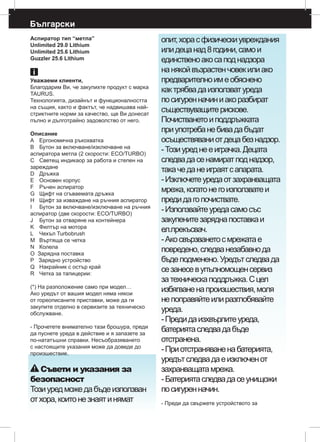 Български
Аспиратор тип “метла”
Unlimited 29.0 Lithium
Unlimited 25.6 Lithium
Guzzler 25.6 Lithium
Уважаеми клиенти,
Благодарим Ви, че закупихте продукт с марка
TAURUS.
Технологията, дизайнът и функционалността
на същия, както и фактът, че надвишава най-
стриктните норми за качество, ще Ви донесат
пълно и дълготрайно задоволство от него.
Описание
А	 Ергономична ръкохватка
В	 Бутон за включване/изключване на
аспиратора метла (2 скорости: ECO/TURBO)
С	 Светещ индикаор за работа и степен на
зареждане
D	 Дръжка
E	 Основен корпус
F	 Ръчен аспиратор
G	 Щифт на сгъваемата дръжка
Н	 Щифт за изваждане на ръчния аспиратор
I	 Бутон за включване/изключване на ръчния
аспиратор (две скорости: ECO/TURBO)
J	 Бутон за отваряне на контейнера
K	 Филтър на мотора
L	 Чехъл Turbobrush
M	 Въртяща се четка
N	 Колела
O Зарядна поставка
Р Зарядно устройство 	
Q	 Накрайник с остър край
R	 Четка за тапицерии:
(*) На разположение само при модел…
Ако уредът от вашия модел няма някои
от гореописаните приставки, може да ги
закупите отделно в сервизите за техническо
обслужване.
- Прочетете внимателно тази брошура, преди
да пуснете уреда в действие и я запазете за
по-нататъшни справки. Несъобразяването
с настоящите указания може да доведе до
произшествие.
Съвети и указания за
безопасност
Тозиуредможедабъдеизползван
отхора,коитонезнаятинямат
опит,хорасфизическиувреждания
илидецанад8години,самои
единственоакосаподнадзора
нанякойвъзрастенчовекилиако
предварителноимеобяснено
кактрябвадаизползватуреда
посигуренначиниакоразбират
съществуващитерискове.
Почистванетоиподдръжката
приупотребанебивадабъдат
осъществяваниотдецабезнадзор.
-Тозиуреднееиграчка.Децата
следвадасенамиратподнадзор,
такачеданеиграятсапарата.
-Изключетеуредаотзахранващата
мрежа,когатонегоизползватеи
предидагопочиствате.
-Използвайтеуредасамосъс
закупенитезаряднaпоставкаи
ел.прекъсвач.
-Акосвързванетосмрежатае
повредено,следванезабавнода
бъдеподменено.Уредътследвада
сезанесевупълномощенсервиз
затехническаподдръжка.Сцел
избягваненапроизшествия,моля
непоправяйтеилиразглобявайте
уреда.
-Предидаизхвърлитеуреда,
батериятаследвадабъде
отстранена.
-Приотстраняваненабатерията,
уредътследвадаеизключенот
захранващатамрежа.
-Батериятаследвадасеунищожи
посигуренначин.
- Преди да свържете устройството за
 