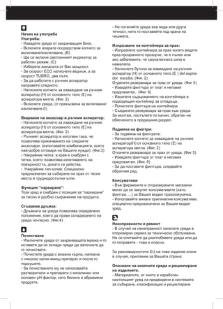Начин на употреба
Употреба:
- Извадете уреда от захранващия блок.
- Включете апарата посредством копчето за
включване/изключване..(B)
- Ще се включи светлинният индикатор за
работен режим. (C)
- Изберете желаната от Вас мощност.
- За скорост ECO натиснете веднъж, а за
скорост TUBRO, два пъти.
- За да работите с ръчния аспиратор
направете следното:
- Натиснете копчето за изваждане на ръчния
аспиратор (H) от основното тяло (E) на
аспиратора метла. (Фиг. 2)
- Включете уреда, от прекъсвача за включване/
изключване.(I)
Вкарване на аксесоар в ръчния аспиратор:
- Натиснете копчето за изваждане на ръчния
аспиратор (H) от основното тяло (E) на
аспиратора метла. (Фиг. 2)
- Ръчният аспиратор е изготвен така, че
позволява прикачването на следните
аксесоари: (използвайте комбинацията, която
най-добре отговаря на Вашите нужди): (Фиг.3)
- Накрайник четка: в края е снабден с
четка, която позволява изчеткването на
повърхността, докато се действа.
- Накрайник тип копие: Специално
предназначен за събиране на прах от тесни
места и труднодостъпни ъгли.
Функция “паркиране”:
Този уред е снабден с позиция за “паркиране”
за лесно и удобно съхранение на продукта.
Сгъваема дръжка:
- Дръжката на уреда позволява определено
положение, което да прави складирането на
уреда по-лесно. (Фиг.4)
Почистване
- Изключете уреда от захранващата мрежа и го
оставете да се охлади преди да започнете да
го почиствате.
- Почистете уреда с влажна кърпа, напоена
с няколко капки миещ препарат и после го
подсушете.
- За почистването му не използвайте
разтворители и препарати с киселинен или
основен pH фактор, като белина и абразивни
продукти.
- Не потапяйте уреда във вода или друга
течност, нито го поставяйте под крана на
чешмата.
Изпразване на контейнера за прах:
- Изпразнете контейнера за прах когато видите
през прозрачното прозорче, че е пълен или
ако забележите, че смукателната сила e
намаляла.
- Натиснете бутона за изваждане на ръчния
аспиратор (H) от основното тяло (E ) del aspira-
dor escoba. (Фиг. 2)
Отделете резервоара за прах от уреда. (Фиг 5)
- Извадете филтъра от плат и неговия
предпазител. (Фиг. 6)
- Изсипете съдържанието на контейнера в
подходящия контейнер за отпадъци.
- Почистете филтъра на контейнера
- Съединете резервоара за прах към уреда.
За монтаж, постъпете по начин, обратен на
обясненото в предишния раздел.
Подмяна на филтри:
- За подмяна на филтритe:
- Натиснете копчето за изваждане на ръчния
аспиратор(H) от основното тяло (E) на
аспиратора метла. (Фиг. 2)
Откачете резервоара за прах от уреда. (Фиг 5)
- Извадете филтъра от плат и неговия
предпазител. (Фиг. 6)
- За да поставите филтъра, следвайте
обратния ред.
Консумативи
- Във фирмените и оторизираните магазини
могат да се закупят консумативите (като;
филтри, ...) за Вашия модел прахосмукачка.
- Използвайте винаги оригинални консумативи,
специално предназначени за Вашия модел
уред.
Неизправности и ремонт
- В случай на неизправност занесете уреда в
оторизиран сервиз за техническо обслужване.
Не се опитвайте да разглобявате уреда или да
го поправяте - това е опасно.
За разновидностите ЕU на това изделие и/или
в случая, приложим за Вашата страна:
Опазване на околната среда и рециклиране
на изделието.
- Материалите, от които е изработен
настоящият уред са предвидени в системата
за събиране, класификация и рециклиране
 