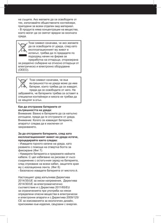 на същите. Ако желаете да се освободите от
тях, използвайте обществените контейнери,
пригодени за всеки отделен вид материал.
- В продукта няма концентрации на вещества,
които могат да се смятат вредни за околната
среда.
Този символ означава, че ако желаете
да се освободите от уреда, след като
експлоатационният му живот е
изтекъл, трябва да го предадете по
подходящ начин на фирма за
преработка на отпадъци, оторизирана
за разделно събиране на относно отпадъци от
електрическо и електронно оборудване
(ОЕЕО).
Този символ означава, че във
вътрешността на уреда може да има
батерии, които трябва да се извадят,
преди да се освободите от него. Не
забравяйте, че батериите трябва се оставят в
специални контейнери и никога не трябва да
се хвърлят в огън.
Как да отстраним батериите от
вътрешността на уреда:
Внимание: Важно е батериите да са напълно
изтощени, преди да ги отстраните от уреда.
Внимание: Когато се изваждат батериите,
апаратът следва да е изключен от
захранването.
За да отстраните батериите, след като
експлоатационният живот на уреда изтече,
процедирайте както следва:
- Извадете горното капаче на уреда, като
развиете с помоща на отвертка болта за
фиксиране (Фиг 7)
- Намерете батерията и прережете нейните
кабели. С цел избягване на рискова от късо
съединение с остатъчния заряд на батерията,
след отрязване на всеки кабел, защитете края
му с изолационна лента. (Фиг 8)
- Безопасно извадете батерията от мястото й.
Настоящият уред изпълнява Директива
2014/35/UE за ниски напрежения, Директива
2014/30/UE за електромагнетично
съответствие и с Директива 2011/65/ЕU
за ограниченията при употреба на някои
определени опасни вещества в електрически
и електронни апарати и с Директива 2009/125/
CE за изискванията за екологичен дизайн,
приложими към изделия, свързани с енергия.
 