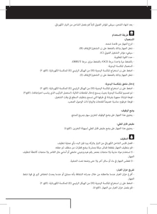 .‫الكهربايئ‬ ‫التيار‬ ‫من‬ ‫الشاحن‬ ‫بفصل‬ ‫قم‬ ً‫ا‬‫ثابت‬ ‫الضويئ‬ ‫املؤرش‬ ‫سيبقى‬ ،‫الشحن‬ ‫انتهاء‬ ‫بعد‬ -
‫االستخدام‬ ‫طريقة‬
:‫االستعامل‬
.‫شحنه‬ ‫قاعدة‬ ‫من‬ ‫الجهاز‬ ‫انزع‬ -
.)B( ‫اإليقاف‬/‫التشغيل‬ ‫زر‬ ‫عىل‬ ‫بالضغط‬ ‫وذلك‬ ‫الجهاز‬ ‫شغل‬ -
.)C( ‫الضويئ‬ ‫التشغيل‬ ‫مؤرش‬ ‫سييضء‬ -
.‫املطلوبة‬ ‫القوة‬ ‫حدد‬ -
.OBRUT ‫رسعة‬ ‫مرتني‬ ‫بالضغط‬ /OCE ‫رسعة‬ ‫واحدة‬ ‫مرة‬ ‫بالضغط‬ -
:‫اليدوية‬ ‫املكنسة‬ ‫الستعامل‬ -
)2 .giF( .‫الكهربائية‬ ‫للمكنسة‬ )E( ‫الرئييس‬ ‫الهيكل‬ ‫من‬ )H( ‫اليدوية‬ ‫املكنسة‬ ‫اج‬‫ر‬‫استخ‬ ‫زر‬ ‫عىل‬ ‫اضغط‬ -
.)I( ‫اإليقاف‬/‫التشغيل‬ ‫زر‬ ‫عىل‬ ‫بالضغط‬ ‫وذلك‬ ‫الجهاز‬ ‫شغل‬ -
:‫اليدوية‬ ‫باملكنسة‬ ‫ملحق‬ ‫إدخال‬
)2 .giF( .‫الكهربائية‬ ‫للمكنسة‬ )E( ‫الرئييس‬ ‫الهيكل‬ ‫من‬ )H( ‫اليدوية‬ ‫املكنسة‬ ‫اج‬‫ر‬‫استخ‬ ‫زر‬ ‫عىل‬ ‫اضغط‬ -
)3.giF( .)‫احتياجاتك‬ ‫يناسب‬ ‫الذي‬ ‫الرتكيب‬ ‫(استعمل‬ :‫التالية‬ ‫امللحقات‬ ‫إدخال‬ ‫يسمح‬ ‫بحيث‬ ‫اليدوية‬ ‫املكنسة‬ ‫تصميم‬ ‫تم‬ -
.‫التشغيل‬ ‫وقت‬ ‫يف‬ ‫السطح‬ ‫بتنظيف‬ ‫تسمح‬ ‫التي‬ ‫طرفها‬ ‫يف‬ ‫بفرشاة‬ ‫مجهزة‬ :‫فرشاة‬ ‫فوهة‬ -
.‫الصعب‬ ‫الوصول‬ ‫ذات‬ ‫والزوايا‬ ‫للفتحات‬ ً‫ا‬‫خصيص‬ ‫مناسبة‬ :‫خرطوم‬ ‫فوهة‬ -
:‫الوقوف‬ ‫وضع‬
.‫للمنتج‬ ‫ومريح‬ ‫سهل‬ ‫لتخزين‬ ‫الوقوف‬ ‫وضع‬ ‫عىل‬ ‫الجهاز‬ ‫هذا‬ ‫يحتوي‬ -
:‫للطي‬ ‫قابل‬ ‫مقبض‬
)4.giF( .‫التخزين‬ ‫لسهولة‬ ‫للطي‬ ‫قابل‬ ‫مقبض‬ ‫وضع‬ ‫عىل‬ ‫الجهاز‬ ‫هذا‬ ‫يحتوي‬ -
‫التنظيف‬
.‫تنظيف‬ ‫عملية‬ ‫بأي‬ ‫البدء‬ ‫قبل‬ ‫يربد‬ ‫واتركه‬ ‫التيار‬ ‫من‬ ‫الكهربايئ‬ ‫الشاحن‬ ‫قابس‬ ‫افصل‬ -
.‫جففه‬ ‫ثم‬ ‫منظف‬ ‫من‬ ‫ات‬‫ر‬‫قط‬ ‫ببضع‬ ‫ومرشبة‬ ‫مبللة‬ ‫قامش‬ ‫بقطعة‬ ‫الجهاز‬ ‫بتنظيف‬ ‫قم‬ -
‫لتنظيف‬ ‫كاشطة‬ ‫منتجات‬ ‫وال‬ ‫القارص‬ ‫مثل‬ ‫أسايس‬ ‫أو‬ ‫حاميض‬ ‫هيدروجيني‬ ‫رقم‬ ‫بعنرص‬ ‫منتجات‬ ‫وال‬ ‫مذيبة‬ ‫مواد‬ ‫تستخدم‬ ‫ال‬ -
.‫الجهاز‬
.‫الحنفية‬ ‫تحت‬ ‫وضعه‬ ‫حتى‬ ‫وال‬ ‫آخر‬ ‫سائل‬ ‫أو‬ ‫ماء‬ ‫يف‬ ‫الجهاز‬ ‫تغطس‬ ‫ال‬ -
:‫الغبار‬ ‫ان‬‫ز‬‫خ‬ ‫تفريغ‬
‫شفط‬ ‫قوة‬ ‫يف‬ ‫كبري‬ ‫انخفاض‬ ‫يحدث‬ ‫عندما‬ ‫أو‬ ‫ممتلئ‬ ‫بأنه‬ ‫الشفافة‬ ‫انه‬‫ر‬‫جد‬ ‫خالل‬ ‫من‬ ‫مالحظته‬ ‫عندما‬ ‫الغبار‬ ‫ان‬‫ز‬‫خ‬ ‫أفرغ‬ -
.‫الجهاز‬
)2 .giF( .‫الكهربائية‬ ‫للمكنسة‬ )E( ‫الرئييس‬ ‫الهيكل‬ ‫من‬ )H( ‫اليدوية‬ ‫املكنسة‬ ‫اج‬‫ر‬‫استخ‬ ‫زر‬ ‫عىل‬ ‫اضغط‬ -
.)5 giF( .‫الجهاز‬ ‫من‬ ‫الغبار‬ ‫ان‬‫ز‬‫خ‬ ‫بفصل‬ ‫قم‬ -
 