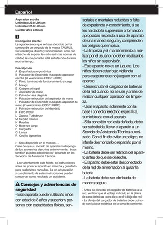 Español
Aspirador escoba
Unlimited 29.0 Lithium
Unlimited 25.6 Lithium
Guzzler 25.6 Lithium
Distinguido cliente:
Le agradecemos que se haya decidido por la
compra de un producto de la marca TAURUS.
Su tecnología, diseño y funcionalidad, junto con
el hecho de superar las más estrictas normas de
calidad le comportarán total satisfacción durante
mucho tiempo.
Descripción
A	 Empuñadura ergonómica
B	 Pulsador de Encendido /Apagado aspirador
escoba (2 velocidades ECO/TURBO)
C	 Piloto luminoso de funcionamiento y carga
D	Mango
E	 Cuerpo principal
F	 Aspirador de mano
G	 Pulsador asa plegable
H	 Pulsador extracción del aspirador de mano
I	 Pulsador de Encendido /Apagado aspirador de
mano (2 velocidades ECO/TURBO)
J	 Pulsador extracción del depósito
K	 Filtro motor
L	 Zapata Turbobrush
M	 Cepillo rotativo
N	Ruedas
O	 Base de carga
P	 Cargador 	
Q	Lanza
R	 Cepillo tapicerías
(*) Solo disponible en el modelo….
Caso de que su modelo de aparato no disponga
de los accesorios descritos anteriormente, éstos
también pueden adquirirse por separado en los
Servicios de Asistencia Técnica.
- Leer atentamente este folleto de instrucciones
antes de poner el aparato en marcha y guardarlo
para posteriores consultas. La no observación
y cumplimiento de estas instrucciones pueden
comportar como resultado un accidente.
Consejos y advertencias de
seguridad
-Esteaparatopuedenutilizarloniños
conedadde8añosysuperioryper-
sonasconcapacidadesfísicas,sen-
sorialesomentalesreducidasofalta
deexperienciayconocimiento,sise
leshadadolasupervisiónoformación
apropiadasrespectoalusodelaparato
deunamaneraseguraycomprenden
lospeligrosqueimplica.
-Lalimpiezayelmantenimientoarea-
lizarporelusuarionodebenrealizarlos
losniñossinsupervisión.
-Esteaparatonoesunjuguete.Los
niñosdebenestarbajovigilancia
paraasegurarquenojueguenconel
aparato.
-Desenchufarelcargadordebaterías
delaredcuandonoseuseyantesde
realizarcualquieroperacióndelimpie-
za.
-Usarelaparatosolamenteconla
base/conectoreléctricoespecífica,
suministradaconelaparato.
-Silaconexiónredestádañada,debe
sersubstituida,llevarelaparatoaun
ServiciodeAsistenciaTécnicaautori-
zado.Conelfindeevitarunpeligro,no
intentedesmontarloorepararloporsí
mismo.
-Labateríadebeserretiradadelapara-
toantesdequesedeseche.
-Elaparatodebeestardesconectado
delareddealimentaciónalquitarla
batería
-Labateríadebesereliminadade
manerasegura
- Antes de conectar el cargador de baterías a la
red, verificar que el voltaje indicado en la placa
de características coincide con el voltaje de red.
- La clavija del cargador de baterías debe coinci-
dir con la base eléctrica de la toma de corriente.
 