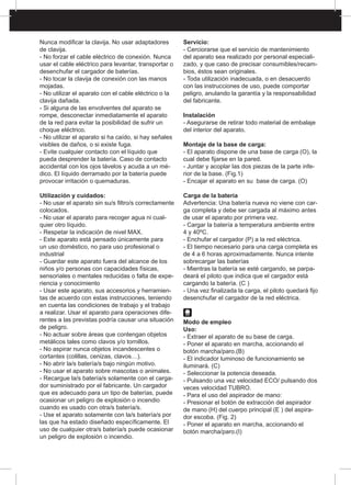 Nunca modificar la clavija. No usar adaptadores
de clavija.
- No forzar el cable eléctrico de conexión. Nunca
usar el cable eléctrico para levantar, transportar o
desenchufar el cargador de baterías.
- No tocar la clavija de conexión con las manos
mojadas.
- No utilizar el aparato con el cable eléctrico o la
clavija dañada.
- Si alguna de las envolventes del aparato se
rompe, desconectar inmediatamente el aparato
de la red para evitar la posibilidad de sufrir un
choque eléctrico.
- No utilizar el aparato si ha caído, si hay señales
visibles de daños, o si existe fuga.
- Evite cualquier contacto con el líquido que
pueda desprender la batería. Caso de contacto
accidental con los ojos lávelos y acuda a un mé-
dico. El líquido derramado por la batería puede
provocar irritación o quemaduras.
Utilización y cuidados:
- No usar el aparato sin su/s filtro/s correctamente
colocados.
- No usar el aparato para recoger agua ni cual-
quier otro líquido.
- Respetar la indicación de nivel MAX.
- Este aparato está pensado únicamente para
un uso doméstico, no para uso profesional o
industrial
- Guardar este aparato fuera del alcance de los
niños y/o personas con capacidades físicas,
sensoriales o mentales reducidas o falta de expe-
riencia y conocimiento
- Usar este aparato, sus accesorios y herramien-
tas de acuerdo con estas instrucciones, teniendo
en cuenta las condiciones de trabajo y el trabajo
a realizar. Usar el aparato para operaciones dife-
rentes a las previstas podría causar una situación
de peligro.
- No actuar sobre áreas que contengan objetos
metálicos tales como clavos y/o tornillos.
- No aspirar nunca objetos incandescentes o
cortantes (colillas, cenizas, clavos…).
- No abrir la/s batería/s bajo ningún motivo.
- No usar el aparato sobre mascotas o animales.
- Recargue la/s batería/s solamente con el carga-
dor suministrado por el fabricante. Un cargador
que es adecuado para un tipo de baterías, puede
ocasionar un peligro de explosión o incendio
cuando es usado con otra/s batería/s.
- Use el aparato solamente con la/s batería/s por
las que ha estado diseñado específicamente. El
uso de cualquier otra/s batería/s puede ocasionar
un peligro de explosión o incendio.
Servicio:
- Cerciorarse que el servicio de mantenimiento
del aparato sea realizado por personal especiali-
zado, y que caso de precisar consumibles/recam-
bios, éstos sean originales.
- Toda utilización inadecuada, o en desacuerdo
con las instrucciones de uso, puede comportar
peligro, anulando la garantía y la responsabilidad
del fabricante.
Instalación
- Asegurarse de retirar todo material de embalaje
del interior del aparato.
Montaje de la base de carga:
- El aparato dispone de una base de carga (O), la
cual debe fijarse en la pared.
- Juntar y acoplar las dos piezas de la parte infe-
rior de la base. (Fig.1)
- Encajar el aparato en su base de carga. (O)
Carga de la batería
Advertencia: Una batería nueva no viene con car-
ga completa y debe ser cargada al máximo antes
de usar el aparato por primera vez.
- Cargar la batería a temperatura ambiente entre
4 y 40ºC.
- Enchufar el cargador (P) a la red eléctrica.
- El tiempo necesario para una carga completa es
de 4 a 6 horas aproximadamente. Nunca intente
sobrecargar las baterías
- Mientras la batería se esté cargando, se parpa-
deará el piloto que indica que el cargador está
cargando la batería. (C )
- Una vez finalizada la carga, el piloto quedará fijo
desenchufar el cargador de la red eléctrica.
Modo de empleo
Uso:
- Extraer el aparato de su base de carga.
- Poner el aparato en marcha, accionando el
botón marcha/paro.(B)
- El indicador luminoso de funcionamiento se
iluminará. (C)
- Seleccionar la potencia deseada.
- Pulsando una vez velocidad ECO/ pulsando dos
veces velocidad TUBRO.
- Para el uso del aspirador de mano:
- Presionar el botón de extracción del aspirador
de mano (H) del cuerpo principal (E ) del aspira-
dor escoba. (Fig. 2)
- Poner el aparato en marcha, accionando el
botón marcha/paro.(I)
 