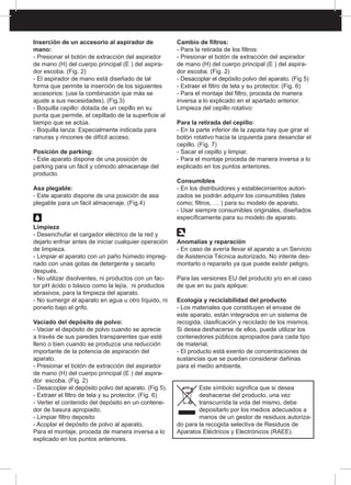 Inserción de un accesorio al aspirador de
mano:
- Presionar el botón de extracción del aspirador
de mano (H) del cuerpo principal (E ) del aspira-
dor escoba. (Fig. 2)
- El aspirador de mano está diseñado de tal
forma que permite la inserción de los siguientes
accesorios: (use la combinación que más se
ajuste a sus necesidades). (Fig.3)
- Boquilla cepillo: dotada de un cepillo en su
punta que permite, el cepillado de la superficie al
tiempo que se actúa.
- Boquilla lanza: Especialmente indicada para
ranuras y rincones de difícil acceso.
Posición de parking:
- Este aparato dispone de una posición de
parking para un fácil y cómodo almacenaje del
producto.
Asa plegable:
- Este aparato dispone de una posición de asa
plegable para un fácil almacenaje. (Fig.4)
Limpieza
- Desenchufar el cargador eléctrico de la red y
dejarlo enfriar antes de iniciar cualquier operación
de limpieza.
- Limpiar el aparato con un paño húmedo impreg-
nado con unas gotas de detergente y secarlo
después.
- No utilizar disolventes, ni productos con un fac-
tor pH ácido o básico como la lejía, ni productos
abrasivos, para la limpieza del aparato.
- No sumergir el aparato en agua u otro líquido, ni
ponerlo bajo el grifo.
Vaciado del depósito de polvo:
- Vaciar el depósito de polvo cuando se aprecie
a través de sus paredes transparentes que esté
lleno o bien cuando se produzca una reducción
importante de la potencia de aspiración del
aparato.
- Presionar el botón de extracción del aspirador
de mano (H) del cuerpo principal (E ) del aspira-
dor escoba. (Fig. 2)
- Desacoplar el depósito polvo del aparato. (Fig 5).
- Extraer el filtro de tela y su protector. (Fig. 6)
- Verter el contenido del depósito en un contene-
dor de basura apropiado.
- Limpiar filtro deposito
- Acoplar el depósito de polvo al aparato.
Para el montaje, proceda de manera inversa a lo
explicado en los puntos anteriores.
Cambio de filtros:
- Para la retirada de los filtros:
- Presionar el botón de extracción del aspirador
de mano (H) del cuerpo principal (E ) del aspira-
dor escoba. (Fig. 2)
- Desacoplar el depósito polvo del aparato. (Fig 5)
- Extraer el filtro de tela y su protector. (Fig. 6)
- Para el montaje del filtro, proceda de manera
inversa a lo explicado en el apartado anterior.
Limpieza del cepillo rotativo:
Para la retirada del cepillo:
- En la parte inferior de la zapata hay que girar el
botón rotativo hacia la izquierda para desanclar el
cepillo. (Fig. 7)
- Sacar el cepillo y limpiar.
- Para el montaje proceda de manera inversa a lo
explicado en los puntos anteriores.
Consumibles
- En los distribuidores y establecimientos autori-
zados se podrán adquirir los consumibles (tales
como; filtros, … ) para su modelo de aparato.
- Usar siempre consumibles originales, diseñados
específicamente para su modelo de aparato.
Anomalías y reparación
- En caso de avería llevar el aparato a un Servicio
de Asistencia Técnica autorizado. No intente des-
montarlo o repararlo ya que puede existir peligro.
Para las versiones EU del producto y/o en el caso
de que en su país aplique:
Ecología y reciclabilidad del producto
- Los materiales que constituyen el envase de
este aparato, están integrados en un sistema de
recogida, clasificación y reciclado de los mismos.
Si desea deshacerse de ellos, puede utilizar los
contenedores públicos apropiados para cada tipo
de material.
- El producto está exento de concentraciones de
sustancias que se puedan considerar dañinas
para el medio ambiente.
Este símbolo significa que si desea
deshacerse del producto, una vez
transcurrida la vida del mismo, debe
depositarlo por los medios adecuados a
manos de un gestor de residuos autoriza-
do para la recogida selectiva de Residuos de
Aparatos Eléctricos y Electrónicos (RAEE).
 