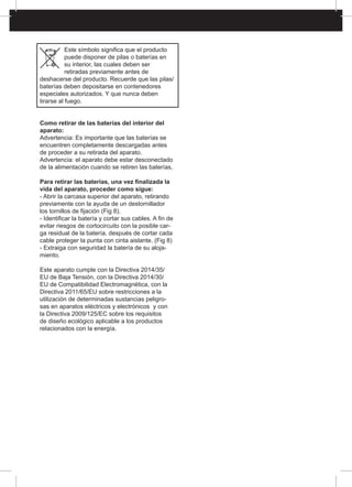 Este símbolo significa que el producto
puede disponer de pilas o baterías en
su interior, las cuales deben ser
retiradas previamente antes de
deshacerse del producto. Recuerde que las pilas/
baterías deben depositarse en contenedores
especiales autorizados. Y que nunca deben
tirarse al fuego.
Como retirar de las baterías del interior del
aparato:
Advertencia: Es importante que las baterías se
encuentren completamente descargadas antes
de proceder a su retirada del aparato.
Advertencia: el aparato debe estar desconectado
de la alimentación cuando se retiren las baterías.
Para retirar las baterías, una vez finalizada la
vida del aparato, proceder como sigue:
- Abrir la carcasa superior del aparato, retirando
previamente con la ayuda de un destornillador
los tornillos de fijación (Fig 8).
- Identificar la batería y cortar sus cables. A fin de
evitar riesgos de cortocircuito con la posible car-
ga residual de la batería, después de cortar cada
cable proteger la punta con cinta aislante. (Fig 8)
- Extraiga con seguridad la batería de su aloja-
miento.
Este aparato cumple con la Directiva 2014/35/
EU de Baja Tensión, con la Directiva 2014/30/
EU de Compatibilidad Electromagnética, con la
Directiva 2011/65/EU sobre restricciones a la
utilización de determinadas sustancias peligro-
sas en aparatos eléctricos y electrónicos y con
la Directiva 2009/125/EC sobre los requisitos
de diseño ecológico aplicable a los productos
relacionados con la energía.
 