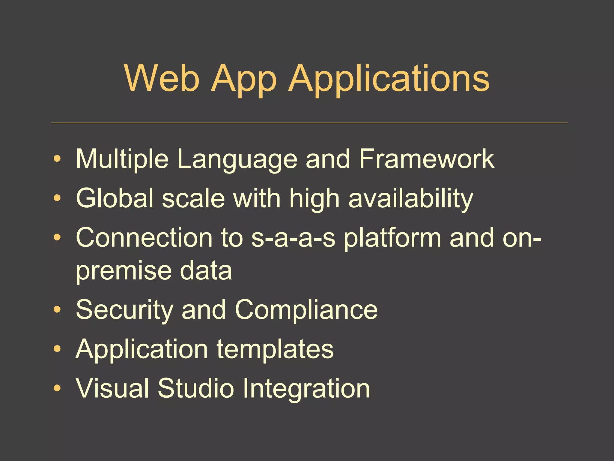 Web App Applications
• Multiple Language and Framework
• Global scale with high availability
• Connection to s-a-a-s platform and on-
premise data
• Security and Compliance
• Application templates
• Visual Studio Integration