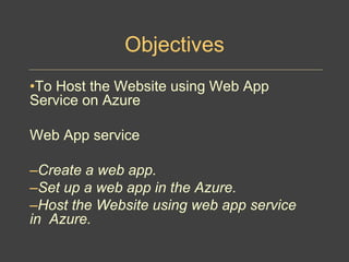 Objectives
•To Host the Website using Web App
Service on Azure
Web App service
–Create a web app.
–Set up a web app in the Azure.
–Host the Website using web app service
in Azure.
 