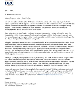 May 17, 2016
To Whom It May Concern:
Subject: Reference Letter – Anna Sheehan
I amvery pleased to write this letter of reference on behalf of Anna Sheehan in my capacity as Technical
Support Supervisor of Data Recognition Corporation in Indianapolis that specializes in online assessment testing
providing administration and technical support assistance to educators and examinees utilizing our testing
products. Overall, I believe Anna to be a skilled, thoughtful, and thoroughly professional Information
Technology expert, which I will briefly elaborate on below.
I have known Anna as one of my key employees for almost three months. I first got to know her when she
assisted others within the training class, familiarizing her colleagues with the platforms and systems in which
they were all supporting. During the training I was impressed by her initiative and her thirst for knowledge. She
also showed strong analytical and problem solving skills.
During the almost three months that Anna has worked with me at Data Recognition Corporation, I have always
been impressed by her outstanding diligence and her high level of technical expertise. Indeed, I have been
more than satisfied with our working relationship. During this period, I also had the great pleasure of watching
her blossom from a new agent into taking on more responsibility as the technical lead and subject matter
expert of a new testing platform for our Adult Basic Education product line. I was particularly impressed by the
professionalismand technical innovation that she demonstrated over the course of time being employed with
Data Recognition Corporation.
Not only is Anna highly intelligent; she also is very hard-working. She has tackled every project assigned to her
with enthusiasmand competence. She invariably understands exactly what a project is all about from the
outset, and how to get it done quickly and effectively. She consistently produces superior quality work, on time,
and within budget targets. In my estimation, Anna is a true example of the type of employee that every
employer wants: accountable and responsible, with a superior work ethic and a high degree of integrity.
In closing, I recommend Anna Sheehan very highly for any position in the IT field that involves complexity and
creativity, with high quality requirements. She is an exceptionally bright and hardworking person who will do
her very best to do an outstanding job for whomever she works. If I may be of further assistant with regard to
Anna, please call me at 317-205-0563 or e-mail me at MEdmonson@DataRecognitionCorp.com.
Sincerely,
Michael Edmonson
Technical Support Supervisor,Digital ProductSupport
Data RecognitionCorporation
 