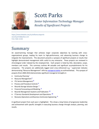 https://www.linkedin.com/in/williamscottparks
wscott.parks@yahoo.com
936 588 2338
Summary
An award-winning manager that achieves larger corporate objectives by teaming with cross-
organizational groups, leading his team to high-performance, and advancing business change to
integrate the improvements. This document presents a synopsis of significant projects or results that
highlight demonstrated management skills useful to any enterprise. These projects are reviewed in
chronological order indexed by the employer/role. Each project is listed by title, description, scope,
members and results. This summary outlines ## valuable and significant accomplishments for his
companies. The projects are additionally tagged (and cross-referenced e.g. ii
superscript indicates
demonstrating “Resource Management” skills by managerial ability as outlined below). This synopsis of
projects (from 2004-2015) demonstrates significant managerial strengths in
 Continuity Planning i
 Resource Management ii
 ITIL Service Management iii
 Process and Procedure Controls iv
 Records Storage Solution Design v
 Financial Forecasting and Modeling vi
 Records Management Systems and Publication vii
 IT Service Standards Development and Operations viii
 Recovery Operations and Business Continuity Engineering ix
A significant project from each year is highlighted. This shows a long history of progressive leadership
and achievement with specific strengths in executing business change through analysis, planning, and
results.
Scott Parks
Senior Information Technology Manager
Results of Significant Projects
 