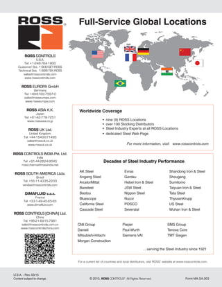 Full-Service Global Locations
Worldwide Coverage
	 • nine (9) ROSS Locations
	 • over 100 Stocking Distributors
	 • Steel Industry Experts at all ROSS Locations
	 • dedicated Steel Web Page
For more information, visit: www.rosscontrols.com
Decades of Steel Industry Performance
AK Steel	
Angang Steel
ArcelorMittal
Baosteel
Baotou
Bluescope
California Steel
Cascade Steel
Evras
Gerdau
Hebei Iron & Steel
JSW Steel
Nippon Steel
Nucor
POSCO
Severstal
Shandong Iron & Steel
Shougang
Sumitomo
Taiyuan Iron & Steel
Tata Steel
ThyssenKrupp
US Steel
Wuhan Iron & Steel
U.S.A. - Rev. 03/15
Content subject to change.	 © 2015, ROSS CONTROLS®
. All Rights Reserved.	 Form MA.SA.003
For a current list of countries and local distributors, visit ROSS’ website at www.rosscontrols.com.
ROSS CONTROLS
U.S.A.
Tel: +1-248-764-1800
Customer Svs. 1-800-GET-ROSS
Technical Svs. 1-888-TEK-ROSS
sales@rosscontrols.com
www.rosscontrols.com
ROSS EUROPA GmbH
Germany
Tel: +49-6103-7597-0
sales@rosseuropa.com
www.rosseuropa.com
ROSS ASIA K.K.
Japan
Tel: +81-42-778-7251
www.rossasia.co.jp
ROSS UK Ltd.
United Kingdom
Tel: +44-1543-671495
sales@rossuk.co.uk
www.rossuk.co.uk
ROSS CONTROLS INDIA Pvt. Ltd.
India
Tel: +91-44-2624-9040
ross.chennai@rossindia.net
ROSS SOUTH AMERICA Ltda.
Brazil
Tel: +55-11-4335-2200
vendas@rosscontrols.com
DIMAFLUID s.a.s.
France
Tel: +33-1-49-45-65-65
www.dimafluid.com
ROSS CONTROLS(CHINA) Ltd.
China
Tel: +86-21-6915-7961
sales@rosscontrols.com.cn
www.rosscontrolschina.com
CMI Group
Danieli	 	
Mitsubishi-Hitachi	
Morgan Construction
Pieper	 	
Paul Wurth
Siemens VAI
SMS Group
Tenova Core
TMT Siegen
…serving the Steel Industry since 1921
 