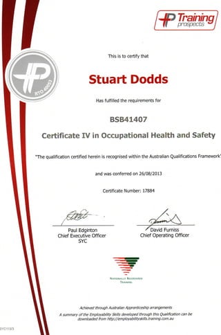Up Training*
prospects I
This is to certify that
Stuart Dodds
Has fulfilled the requirements for
BSB41407
Certificate IV in Occupational Health and Safety
"The qualification certified herein is recognised within the Australian Qualifications Framework'
and was conferred on 26/08/2013
Certificate Number: 17884
Paul Edginton
Chief Executive Officer
SYC
r Furniss
Chief Operating Officer
NATIONALLY RECOGNISED
TRAINING
Achieved through Australian Apprenticeship arrangements
A summary of the Employ ability Skills developed through this Qualification can be
downloaded from http://employabilityskills.training.com.au
 