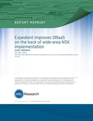 REPORT REPRINT
Expedient improves DRaaS
on the back of wide-area NSX
implementation
CARL BROOKS
30 AUG 2016
NSX is becoming a viable option for providers, and Expedient is using it to remove a longstanding headache in disaster
recovery.
©2016 451 Research, LLC | W W W. 4 5 1 R E S E A R C H . C O M
THIS REPORT, LICENSED EXCLUSIVELY TO EXPEDIENT, DEVELOPED AND AS PROVIDED BY 451
RESEARCH, LLC, SHALL BE OWNED IN ITS ENTIRETY BY 451 RESEARCH, LLC. THIS REPORT IS
SOLELY INTENDED FOR USE BY THE RECIPIENT AND MAY NOT BE REPRODUCED OR REPOSTED, IN
WHOLE OR IN PART, BY THE RECIPIENT, WITHOUT EXPRESS PERMISSION FROM 451 RESEARCH.
 