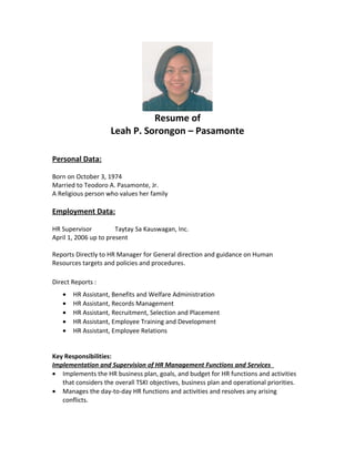 Resume of
Leah P. Sorongon – Pasamonte
Personal Data:
Born on October 3, 1974
Married to Teodoro A. Pasamonte, Jr.
A Religious person who values her family
Employment Data:
HR Supervisor Taytay Sa Kauswagan, Inc.
April 1, 2006 up to present
Reports Directly to HR Manager for General direction and guidance on Human
Resources targets and policies and procedures.
Direct Reports :
• HR Assistant, Benefits and Welfare Administration
• HR Assistant, Records Management
• HR Assistant, Recruitment, Selection and Placement
• HR Assistant, Employee Training and Development
• HR Assistant, Employee Relations
Key Responsibilities:
Implementation and Supervision of HR Management Functions and Services
• Implements the HR business plan, goals, and budget for HR functions and activities
that considers the overall TSKI objectives, business plan and operational priorities.
• Manages the day-to-day HR functions and activities and resolves any arising
conflicts.
 
