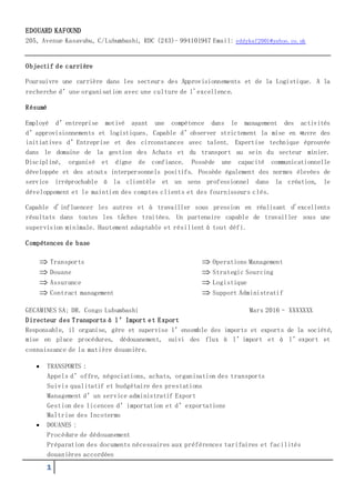 1
EDOUARD KAFOUND
205, Avenue Kasavubu, C/Lubumbashi, RDC (243)- 994101947 Email: eddykaf2001@yahoo.co.uk
Objectif de carrière
Poursuivre une carrière dans les secteurs des Approvisionnements et de la Logistique. A la
recherche d’une organisation avec une culture de l'excellence.
Résumé
Employé d’entreprise motivé ayant une compétence dans le management des activités
d’approvisionnements et logistiques. Capable d’observer strictement la mise en œuvre des
initiatives d’Entreprise et des circonstances avec talent. Expertise technique éprouvée
dans le domaine de la gestion des Achats et du transport au sein du secteur minier.
Discipliné, organisé et digne de confiance. Possède une capacité communicationnelle
développée et des atouts interpersonnels positifs. Possède également des normes élevées de
service irréprochable à la clientèle et un sens professionnel dans la création, le
développement et le maintien des comptes clients et des fournisseurs clés.
Capable d'influencer les autres et à travailler sous pression en réalisant d'excellents
résultats dans toutes les tâches traitées. Un partenaire capable de travailler sous une
supervision minimale. Hautement adaptable et résilient à tout défi.
Compétences de base
 Transports
 Douane
 Assurance
 Contract management
 Operations Management
 Strategic Sourcing
 Logistique
 Support Administratif
GECAMINES SA; DR. Congo Lubumbashi Mars 2016– XXXXXXX
Directeur des Transports à l’Import et Export
Responsable, il organise, gère et supervise l’ensemble des imports et exports de la société,
mise en place procédures, dédouanement, suivi des flux à l’import et à l’export et
connaissance de la matière douanière.
 TRANSPORTS :
Appels d’offre, négociations, achats, organisation des transports
Suivis qualitatif et budgétaire des prestations
Management d’un service administratif Export
Gestion des licences d’importation et d’exportations
Maîtrise des Incoterms
 DOUANES :
Procédure de dédouanement
Préparation des documents nécessaires aux préférences tarifaires et facilités
douanières accordées
 