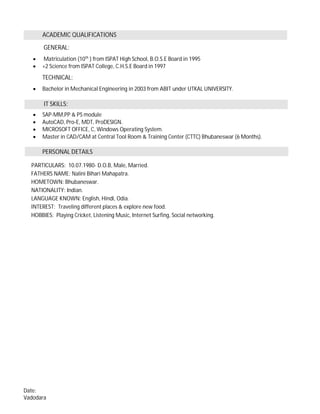 ACADEMIC QUALIFICATIONS
GENERAL:
· Matriculation (10th
) from ISPAT High School, B.O.S.E Board in 1995
· +2 Science from ISPAT College, C.H.S.E Board in 1997
TECHNICAL:
· Bachelor in Mechanical Engineering in 2003 from ABIT under UTKAL UNIVERSITY.
IT SKILLS:
· SAP-MM,PP & PS module
· AutoCAD, Pro-E, MDT, ProDESIGN.
· MICROSOFT OFFICE, C, Windows Operating System.
· Master in CAD/CAM at Central Tool Room & Training Center (CTTC) Bhubaneswar (6 Months).
PERSONAL DETAILS
PARTICULARS: 10.07.1980- D.O.B, Male, Married.
FATHERS NAME: Nalini Bihari Mahapatra.
HOMETOWN: Bhubaneswar.
NATIONALITY: Indian.
LANGUAGE KNOWN: English, Hindi, Odia.
INTEREST: Traveling different places & explore new food.
HOBBIES: Playing Cricket, Listening Music, Internet Surfing, Social networking.
Date:
Vadodara
 