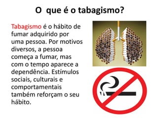 O que é o tabagismo?
Tabagismo é o hábito de
fumar adquirido por
uma pessoa. Por motivos
diversos, a pessoa
começa a fumar, mas
com o tempo aparece a
dependência. Estímulos
sociais, culturais e
comportamentais
também reforçam o seu
hábito.
 