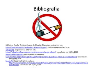 Bibliografia
Biblioteca Escolar António Correia de Oliveira. Disponível na Internet em:
https://biblioantoniocorreiaoliveira.wordpress.com/ ; consultado em 15/02/2016
Tabagismo. Disponível na Internet em:
https://tabagismo8a.wordpress.com/consequencias-do-tabaco/; consultado em 15/02/2016
Medicina reprodutiva. Disponível na Internet em:
www.medicinareprodutiva.pt/2013/07/fumar-durante-a-gestacao-riscos-e-consequencias/; consultado
em 15/02/2016
Saude.Pt. Disponível na Internet em:
http://www.arscentro.min.saude.pt/SaudePublica/Literacia/ProjectoConhecerSaude/Paginas/Tabaco
esaude.aspx; consultado em 15/02/2016
 