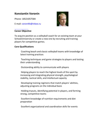Konstantin	Voronin	
Phone:	18521057584
E-mail:	voron4ik@inbox.ru	
Career	Objective	
To	acquire	position	as	a	volleyball	coach	for	an	existing	team	at	your	
School/University	or	create	a	new	one	by	recruiting	and	training	
players	for	competitive	games.	
Core	Qualifications	
Coaching	beach	and	classic	volleyball	teams	with	knowledge	of	
latest	training	practices	
Teaching	techniques	and	game	strategies	to	players	and	testing	
their	understanding	
Outstanding	ability	to	communicate	with	players	
Helping	players	to	reach	the	highest	levels	of	the	sport	by	
increasing	and	integrating	physical	strength,	psychological	
stability,	tactical	skills,	and	intellectual	capacity	
Developing	training	regimens	that	match	players'	abilities,	
adjusting	programs	on	the	individual	basis	
Holding	tryouts,	identifying	potential	in	players,	and	forming	
strong,	competitive	teams	
Excellent	knowledge	of	nutrition	requirements	and	diet	
preparation	
Excellent	organizational	and	coordination	skills	for	events	
 