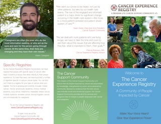 “Caregivers are often the ones who do the
most information seeking, or who act as the
eyes and ears for the person going through
cancer. At the same time, their lives are
changing and they have their own issues.”
Adam, Caregiver
Welcome to
The Cancer
Experience Registry
A Community of People
Impacted by Cancer
Make Your Voice Heard
Give Your Experience Power
“We want our voices to be heard, not just by
other patients, but also by our health care
teams. The rise of the engaged and informed
patient is a major driver for significant change
occurring in the health care system—the move
to a more patient-centered and patient driven
system of care.”
Gwen Darien, Executive Vice President,
Cancer Support Community
“As we deal with more patients who are living
longer, we have to take the time and room to
ask them about the issues that are affecting how
they live, what is important to them, their goals.”
Patricia Robinson, MD,
Cancer Experience Registry Advisor
To join the Cancer Experience Registry, visit
www.CancerExperienceRegistry.org
To learn more about the
Cancer Support Community, visit
www.CancerSupportCommunity.org
The Cancer
Support Community
The mission of the Cancer Support Community is to
ensure that all people impacted by cancer are empowered
by knowledge, strengthened by action and sustained by
community. Backed by evidence that the best cancer
care includes social and emotional support, the Cancer
Support Community provides all of its services and
programs free of charge to people diagnosed with cancer
and caregivers.
Specific Registries
As the Cancer Experience Registry has evolved, we have
realized that people with specific types of cancer often
have concerns or issues that relate directly to their unique
experience. To meet that need, we have launched a number
of registries specific to various cancer types. You can find
out if there is a registry for your type of cancer when you
register. Our list is growing and currently includes: breast
cancer, chronic lymphocytic leukemia, chronic myeloid
leukemia, lung cancer, melanoma, metastatic breast cancer,
multiple myeloma, prostate cancer, stomach/gastric cancer,
and one especially for caregivers.
 