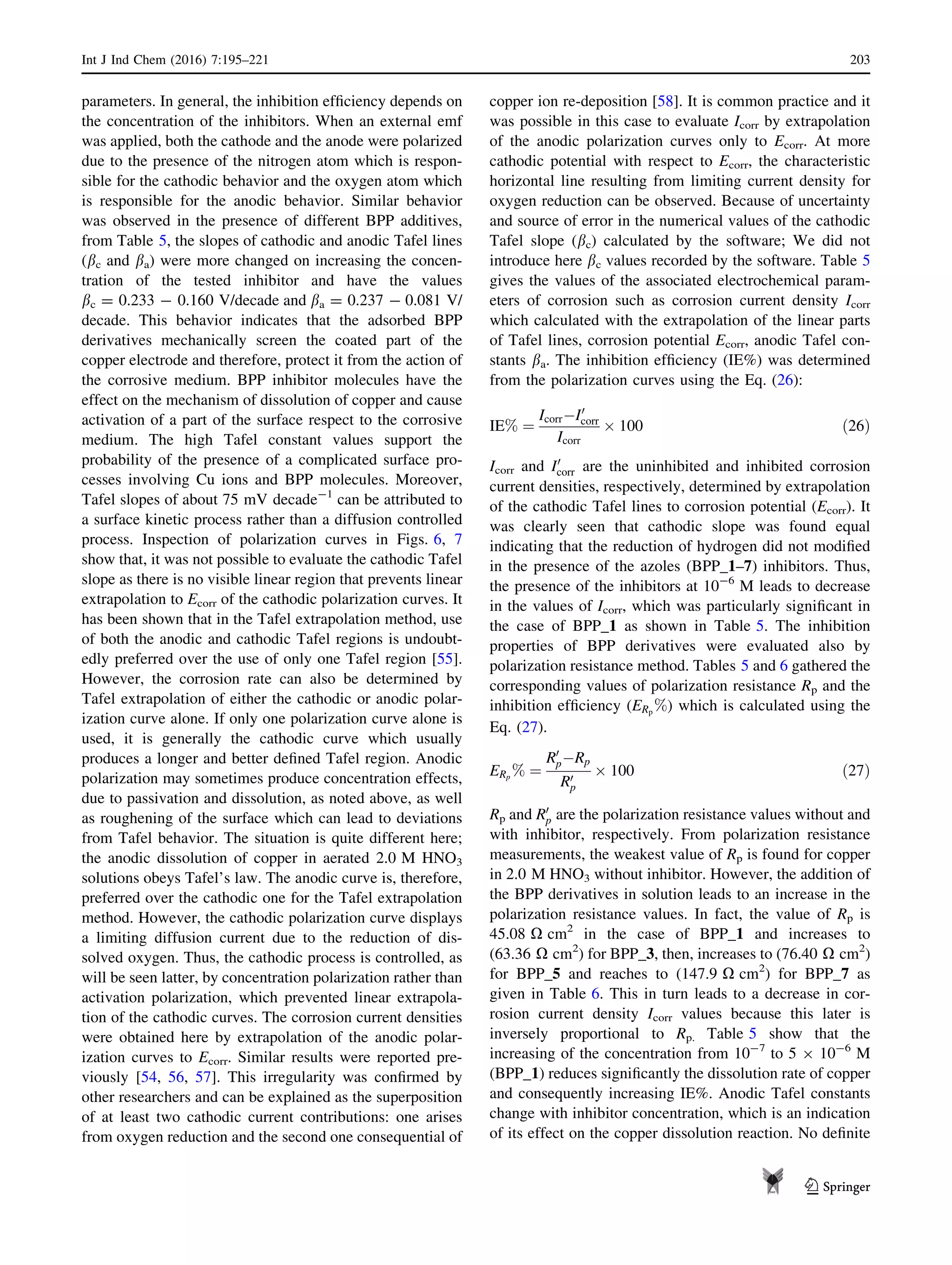 parameters. In general, the inhibition efﬁciency depends on
the concentration of the inhibitors. When an external emf
was applied, both the cathode and the anode were polarized
due to the presence of the nitrogen atom which is respon-
sible for the cathodic behavior and the oxygen atom which
is responsible for the anodic behavior. Similar behavior
was observed in the presence of different BPP additives,
from Table 5, the slopes of cathodic and anodic Tafel lines
(bc and ba) were more changed on increasing the concen-
tration of the tested inhibitor and have the values
bc = 0.233 - 0.160 V/decade and ba = 0.237 - 0.081 V/
decade. This behavior indicates that the adsorbed BPP
derivatives mechanically screen the coated part of the
copper electrode and therefore, protect it from the action of
the corrosive medium. BPP inhibitor molecules have the
effect on the mechanism of dissolution of copper and cause
activation of a part of the surface respect to the corrosive
medium. The high Tafel constant values support the
probability of the presence of a complicated surface pro-
cesses involving Cu ions and BPP molecules. Moreover,
Tafel slopes of about 75 mV decade-1
can be attributed to
a surface kinetic process rather than a diffusion controlled
process. Inspection of polarization curves in Figs. 6, 7
show that, it was not possible to evaluate the cathodic Tafel
slope as there is no visible linear region that prevents linear
extrapolation to Ecorr of the cathodic polarization curves. It
has been shown that in the Tafel extrapolation method, use
of both the anodic and cathodic Tafel regions is undoubt-
edly preferred over the use of only one Tafel region [55].
However, the corrosion rate can also be determined by
Tafel extrapolation of either the cathodic or anodic polar-
ization curve alone. If only one polarization curve alone is
used, it is generally the cathodic curve which usually
produces a longer and better deﬁned Tafel region. Anodic
polarization may sometimes produce concentration effects,
due to passivation and dissolution, as noted above, as well
as roughening of the surface which can lead to deviations
from Tafel behavior. The situation is quite different here;
the anodic dissolution of copper in aerated 2.0 M HNO3
solutions obeys Tafel’s law. The anodic curve is, therefore,
preferred over the cathodic one for the Tafel extrapolation
method. However, the cathodic polarization curve displays
a limiting diffusion current due to the reduction of dis-
solved oxygen. Thus, the cathodic process is controlled, as
will be seen latter, by concentration polarization rather than
activation polarization, which prevented linear extrapola-
tion of the cathodic curves. The corrosion current densities
were obtained here by extrapolation of the anodic polar-
ization curves to Ecorr. Similar results were reported pre-
viously [54, 56, 57]. This irregularity was conﬁrmed by
other researchers and can be explained as the superposition
of at least two cathodic current contributions: one arises
from oxygen reduction and the second one consequential of
copper ion re-deposition [58]. It is common practice and it
was possible in this case to evaluate Icorr by extrapolation
of the anodic polarization curves only to Ecorr. At more
cathodic potential with respect to Ecorr, the characteristic
horizontal line resulting from limiting current density for
oxygen reduction can be observed. Because of uncertainty
and source of error in the numerical values of the cathodic
Tafel slope (bc) calculated by the software; We did not
introduce here bc values recorded by the software. Table 5
gives the values of the associated electrochemical param-
eters of corrosion such as corrosion current density Icorr
which calculated with the extrapolation of the linear parts
of Tafel lines, corrosion potential Ecorr, anodic Tafel con-
stants ba. The inhibition efﬁciency (IE%) was determined
from the polarization curves using the Eq. (26):
IE% ¼
IcorrÀI0
corr
Icorr
Â 100 ð26Þ
Icorr and I0
corr are the uninhibited and inhibited corrosion
current densities, respectively, determined by extrapolation
of the cathodic Tafel lines to corrosion potential (Ecorr). It
was clearly seen that cathodic slope was found equal
indicating that the reduction of hydrogen did not modiﬁed
in the presence of the azoles (BPP_1–7) inhibitors. Thus,
the presence of the inhibitors at 10-6
M leads to decrease
in the values of Icorr, which was particularly signiﬁcant in
the case of BPP_1 as shown in Table 5. The inhibition
properties of BPP derivatives were evaluated also by
polarization resistance method. Tables 5 and 6 gathered the
corresponding values of polarization resistance Rp and the
inhibition efﬁciency (ERp
%) which is calculated using the
Eq. (27).
ERp
% ¼
R0
pÀRp
R0
p
Â 100 ð27Þ
Rp and R0
p are the polarization resistance values without and
with inhibitor, respectively. From polarization resistance
measurements, the weakest value of Rp is found for copper
in 2.0 M HNO3 without inhibitor. However, the addition of
the BPP derivatives in solution leads to an increase in the
polarization resistance values. In fact, the value of Rp is
45.08 X cm2
in the case of BPP_1 and increases to
(63.36 X cm2
) for BPP_3, then, increases to (76.40 X cm2
)
for BPP_5 and reaches to (147.9 X cm2
) for BPP_7 as
given in Table 6. This in turn leads to a decrease in cor-
rosion current density Icorr values because this later is
inversely proportional to Rp. Table 5 show that the
increasing of the concentration from 10-7
to 5 9 10-6
M
(BPP_1) reduces signiﬁcantly the dissolution rate of copper
and consequently increasing IE%. Anodic Tafel constants
change with inhibitor concentration, which is an indication
of its effect on the copper dissolution reaction. No deﬁnite
Int J Ind Chem (2016) 7:195–221 203
123
 