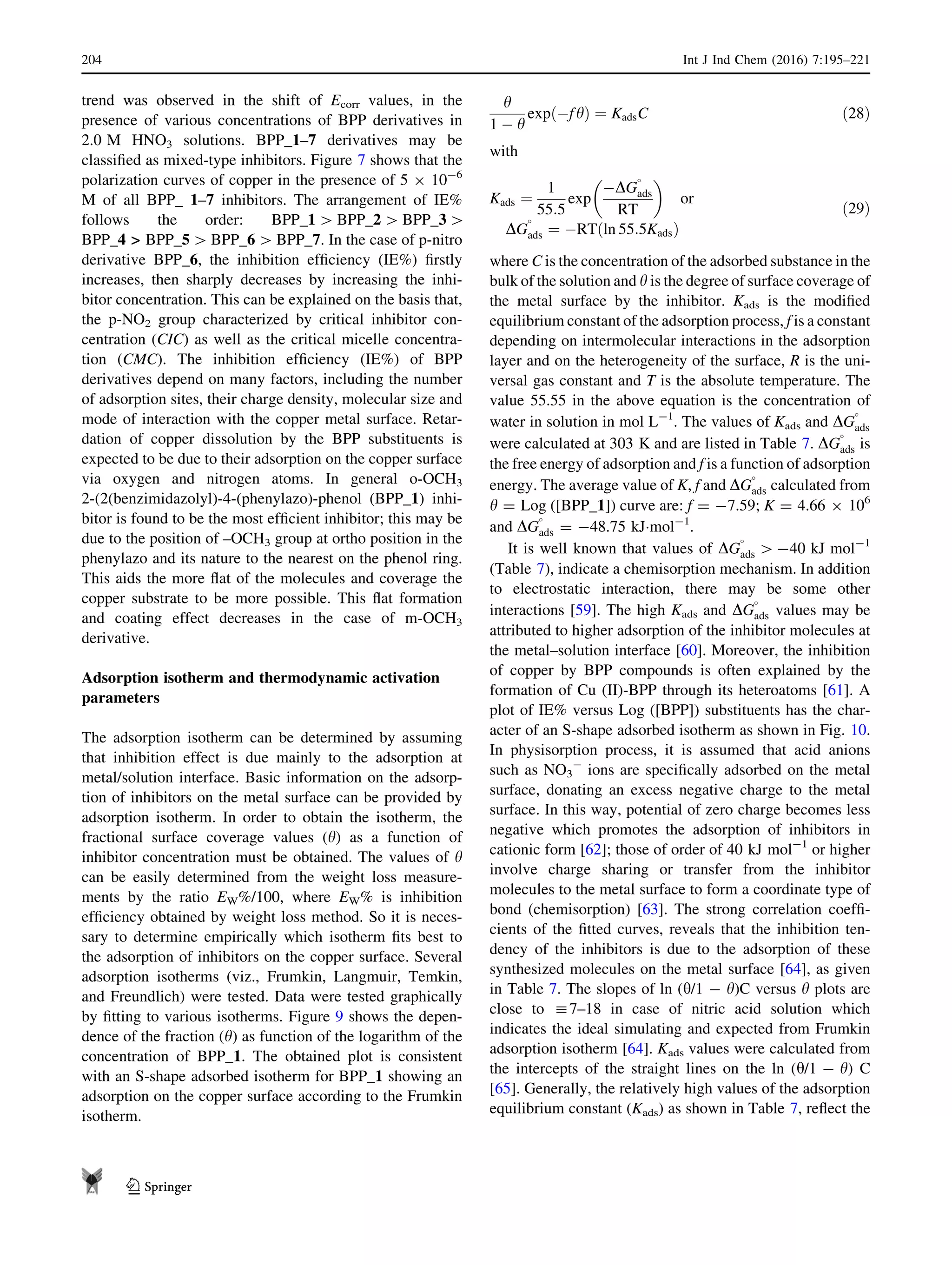 trend was observed in the shift of Ecorr values, in the
presence of various concentrations of BPP derivatives in
2.0 M HNO3 solutions. BPP_1–7 derivatives may be
classiﬁed as mixed-type inhibitors. Figure 7 shows that the
polarization curves of copper in the presence of 5 9 10-6
M of all BPP_ 1–7 inhibitors. The arrangement of IE%
follows the order: BPP_1 [ BPP_2 [ BPP_3 [
BPP_4  BPP_5 [ BPP_6 [ BPP_7. In the case of p-nitro
derivative BPP_6, the inhibition efﬁciency (IE%) ﬁrstly
increases, then sharply decreases by increasing the inhi-
bitor concentration. This can be explained on the basis that,
the p-NO2 group characterized by critical inhibitor con-
centration (CIC) as well as the critical micelle concentra-
tion (CMC). The inhibition efﬁciency (IE%) of BPP
derivatives depend on many factors, including the number
of adsorption sites, their charge density, molecular size and
mode of interaction with the copper metal surface. Retar-
dation of copper dissolution by the BPP substituents is
expected to be due to their adsorption on the copper surface
via oxygen and nitrogen atoms. In general o-OCH3
2-(2(benzimidazolyl)-4-(phenylazo)-phenol (BPP_1) inhi-
bitor is found to be the most efﬁcient inhibitor; this may be
due to the position of –OCH3 group at ortho position in the
phenylazo and its nature to the nearest on the phenol ring.
This aids the more ﬂat of the molecules and coverage the
copper substrate to be more possible. This ﬂat formation
and coating effect decreases in the case of m-OCH3
derivative.
Adsorption isotherm and thermodynamic activation
parameters
The adsorption isotherm can be determined by assuming
that inhibition effect is due mainly to the adsorption at
metal/solution interface. Basic information on the adsorp-
tion of inhibitors on the metal surface can be provided by
adsorption isotherm. In order to obtain the isotherm, the
fractional surface coverage values (h) as a function of
inhibitor concentration must be obtained. The values of h
can be easily determined from the weight loss measure-
ments by the ratio EW%/100, where EW% is inhibition
efﬁciency obtained by weight loss method. So it is neces-
sary to determine empirically which isotherm ﬁts best to
the adsorption of inhibitors on the copper surface. Several
adsorption isotherms (viz., Frumkin, Langmuir, Temkin,
and Freundlich) were tested. Data were tested graphically
by ﬁtting to various isotherms. Figure 9 shows the depen-
dence of the fraction (h) as function of the logarithm of the
concentration of BPP_1. The obtained plot is consistent
with an S-shape adsorbed isotherm for BPP_1 showing an
adsorption on the copper surface according to the Frumkin
isotherm.
h
1 À h
exp Àfhð Þ ¼ KadsC ð28Þ
with
Kads ¼
1
55:5
exp
ÀDG

ads
RT
 
or
DG

ads ¼ ÀRT ln 55:5Kadsð Þ
ð29Þ
where C is the concentration of the adsorbed substance in the
bulk of the solution and h is the degree of surface coverage of
the metal surface by the inhibitor. Kads is the modiﬁed
equilibrium constant of the adsorption process, f is a constant
depending on intermolecular interactions in the adsorption
layer and on the heterogeneity of the surface, R is the uni-
versal gas constant and T is the absolute temperature. The
value 55.55 in the above equation is the concentration of
water in solution in mol L-1
. The values of Kads and DG

ads
were calculated at 303 K and are listed in Table 7. DG

ads is
the free energy of adsorption and f is a function of adsorption
energy. The average value of K, f and DG

ads calculated from
h = Log ([BPP_1]) curve are: f = -7.59; K = 4.66 9 106
and DG

ads = -48.75 kJÁmol-1
.
It is well known that values of DG

ads [ -40 kJ mol-1
(Table 7), indicate a chemisorption mechanism. In addition
to electrostatic interaction, there may be some other
interactions [59]. The high Kads and DG

ads values may be
attributed to higher adsorption of the inhibitor molecules at
the metal–solution interface [60]. Moreover, the inhibition
of copper by BPP compounds is often explained by the
formation of Cu (II)-BPP through its heteroatoms [61]. A
plot of IE% versus Log ([BPP]) substituents has the char-
acter of an S-shape adsorbed isotherm as shown in Fig. 10.
In physisorption process, it is assumed that acid anions
such as NO3
-
ions are speciﬁcally adsorbed on the metal
surface, donating an excess negative charge to the metal
surface. In this way, potential of zero charge becomes less
negative which promotes the adsorption of inhibitors in
cationic form [62]; those of order of 40 kJ mol-1
or higher
involve charge sharing or transfer from the inhibitor
molecules to the metal surface to form a coordinate type of
bond (chemisorption) [63]. The strong correlation coefﬁ-
cients of the ﬁtted curves, reveals that the inhibition ten-
dency of the inhibitors is due to the adsorption of these
synthesized molecules on the metal surface [64], as given
in Table 7. The slopes of ln (h/1 - h)C versus h plots are
close to :7–18 in case of nitric acid solution which
indicates the ideal simulating and expected from Frumkin
adsorption isotherm [64]. Kads values were calculated from
the intercepts of the straight lines on the ln (h/1 - h) C
[65]. Generally, the relatively high values of the adsorption
equilibrium constant (Kads) as shown in Table 7, reﬂect the
204 Int J Ind Chem (2016) 7:195–221
123
 