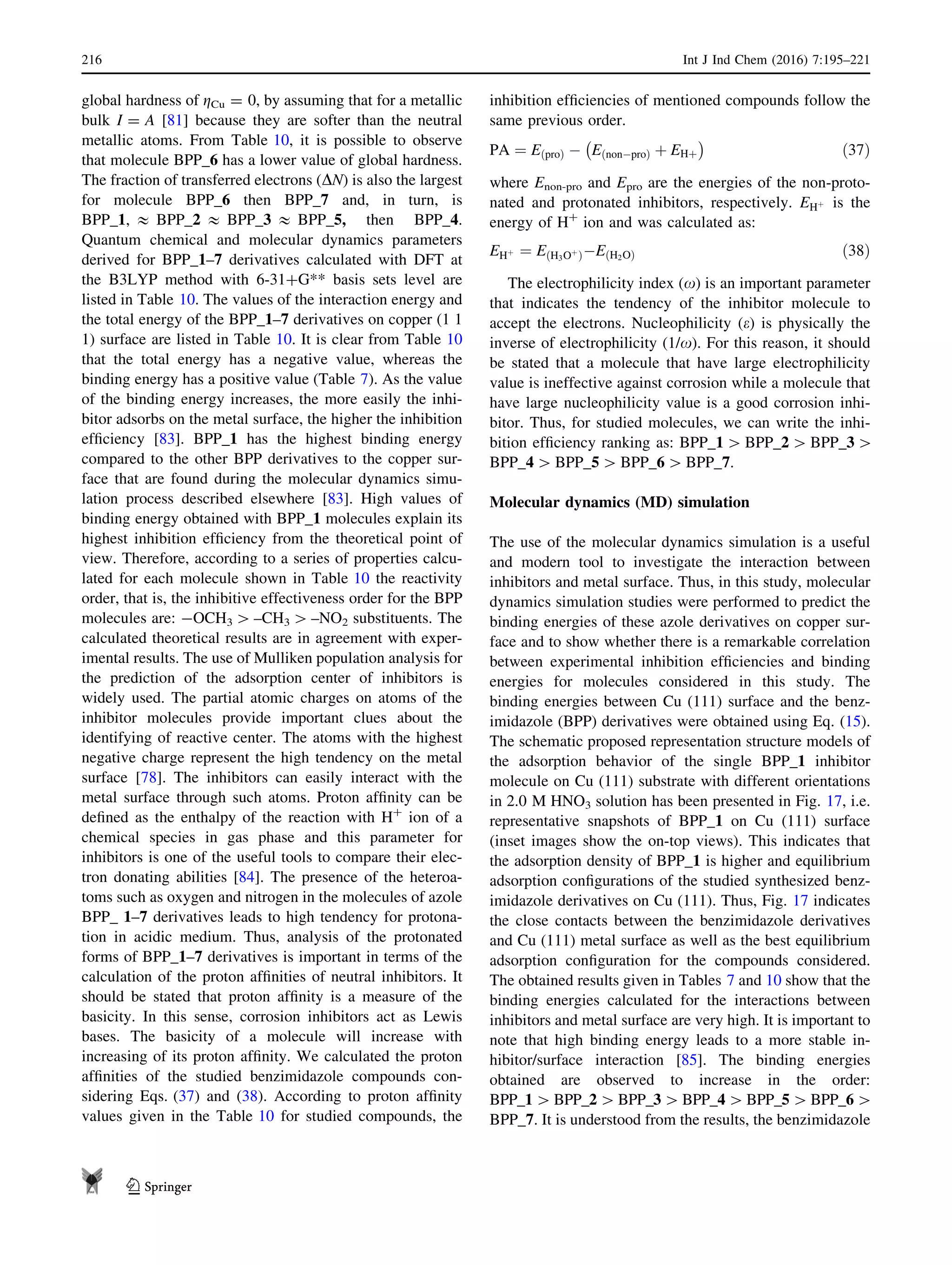 global hardness of gCu = 0, by assuming that for a metallic
bulk I = A [81] because they are softer than the neutral
metallic atoms. From Table 10, it is possible to observe
that molecule BPP_6 has a lower value of global hardness.
The fraction of transferred electrons (DN) is also the largest
for molecule BPP_6 then BPP_7 and, in turn, is
BPP_1,  BPP_2  BPP_3  BPP_5, then BPP_4.
Quantum chemical and molecular dynamics parameters
derived for BPP_1–7 derivatives calculated with DFT at
the B3LYP method with 6-31?G** basis sets level are
listed in Table 10. The values of the interaction energy and
the total energy of the BPP_1–7 derivatives on copper (1 1
1) surface are listed in Table 10. It is clear from Table 10
that the total energy has a negative value, whereas the
binding energy has a positive value (Table 7). As the value
of the binding energy increases, the more easily the inhi-
bitor adsorbs on the metal surface, the higher the inhibition
efﬁciency [83]. BPP_1 has the highest binding energy
compared to the other BPP derivatives to the copper sur-
face that are found during the molecular dynamics simu-
lation process described elsewhere [83]. High values of
binding energy obtained with BPP_1 molecules explain its
highest inhibition efﬁciency from the theoretical point of
view. Therefore, according to a series of properties calcu-
lated for each molecule shown in Table 10 the reactivity
order, that is, the inhibitive effectiveness order for the BPP
molecules are: -OCH3 [ –CH3 [ –NO2 substituents. The
calculated theoretical results are in agreement with exper-
imental results. The use of Mulliken population analysis for
the prediction of the adsorption center of inhibitors is
widely used. The partial atomic charges on atoms of the
inhibitor molecules provide important clues about the
identifying of reactive center. The atoms with the highest
negative charge represent the high tendency on the metal
surface [78]. The inhibitors can easily interact with the
metal surface through such atoms. Proton afﬁnity can be
deﬁned as the enthalpy of the reaction with H?
ion of a
chemical species in gas phase and this parameter for
inhibitors is one of the useful tools to compare their elec-
tron donating abilities [84]. The presence of the heteroa-
toms such as oxygen and nitrogen in the molecules of azole
BPP_ 1–7 derivatives leads to high tendency for protona-
tion in acidic medium. Thus, analysis of the protonated
forms of BPP_1–7 derivatives is important in terms of the
calculation of the proton afﬁnities of neutral inhibitors. It
should be stated that proton afﬁnity is a measure of the
basicity. In this sense, corrosion inhibitors act as Lewis
bases. The basicity of a molecule will increase with
increasing of its proton afﬁnity. We calculated the proton
afﬁnities of the studied benzimidazole compounds con-
sidering Eqs. (37) and (38). According to proton afﬁnity
values given in the Table 10 for studied compounds, the
inhibition efﬁciencies of mentioned compounds follow the
same previous order.
PA ¼ EðproÞ À EðnonÀproÞ þ EHþ
À Á
ð37Þ
where Enon-pro and Epro are the energies of the non-proto-
nated and protonated inhibitors, respectively. EHþ is the
energy of H?
ion and was calculated as:
EHþ ¼ EðH3Oþ
ÞÀEðH2OÞ ð38Þ
The electrophilicity index (x) is an important parameter
that indicates the tendency of the inhibitor molecule to
accept the electrons. Nucleophilicity (e) is physically the
inverse of electrophilicity (1/x). For this reason, it should
be stated that a molecule that have large electrophilicity
value is ineffective against corrosion while a molecule that
have large nucleophilicity value is a good corrosion inhi-
bitor. Thus, for studied molecules, we can write the inhi-
bition efﬁciency ranking as: BPP_1 [ BPP_2 [ BPP_3 [
BPP_4 [ BPP_5 [ BPP_6 [ BPP_7.
Molecular dynamics (MD) simulation
The use of the molecular dynamics simulation is a useful
and modern tool to investigate the interaction between
inhibitors and metal surface. Thus, in this study, molecular
dynamics simulation studies were performed to predict the
binding energies of these azole derivatives on copper sur-
face and to show whether there is a remarkable correlation
between experimental inhibition efﬁciencies and binding
energies for molecules considered in this study. The
binding energies between Cu (111) surface and the benz-
imidazole (BPP) derivatives were obtained using Eq. (15).
The schematic proposed representation structure models of
the adsorption behavior of the single BPP_1 inhibitor
molecule on Cu (111) substrate with different orientations
in 2.0 M HNO3 solution has been presented in Fig. 17, i.e.
representative snapshots of BPP_1 on Cu (111) surface
(inset images show the on-top views). This indicates that
the adsorption density of BPP_1 is higher and equilibrium
adsorption conﬁgurations of the studied synthesized benz-
imidazole derivatives on Cu (111). Thus, Fig. 17 indicates
the close contacts between the benzimidazole derivatives
and Cu (111) metal surface as well as the best equilibrium
adsorption conﬁguration for the compounds considered.
The obtained results given in Tables 7 and 10 show that the
binding energies calculated for the interactions between
inhibitors and metal surface are very high. It is important to
note that high binding energy leads to a more stable in-
hibitor/surface interaction [85]. The binding energies
obtained are observed to increase in the order:
BPP_1 [BPP_2 [BPP_3 [BPP_4 [BPP_5 [BPP_6 [
BPP_7. It is understood from the results, the benzimidazole
216 Int J Ind Chem (2016) 7:195–221
123
 