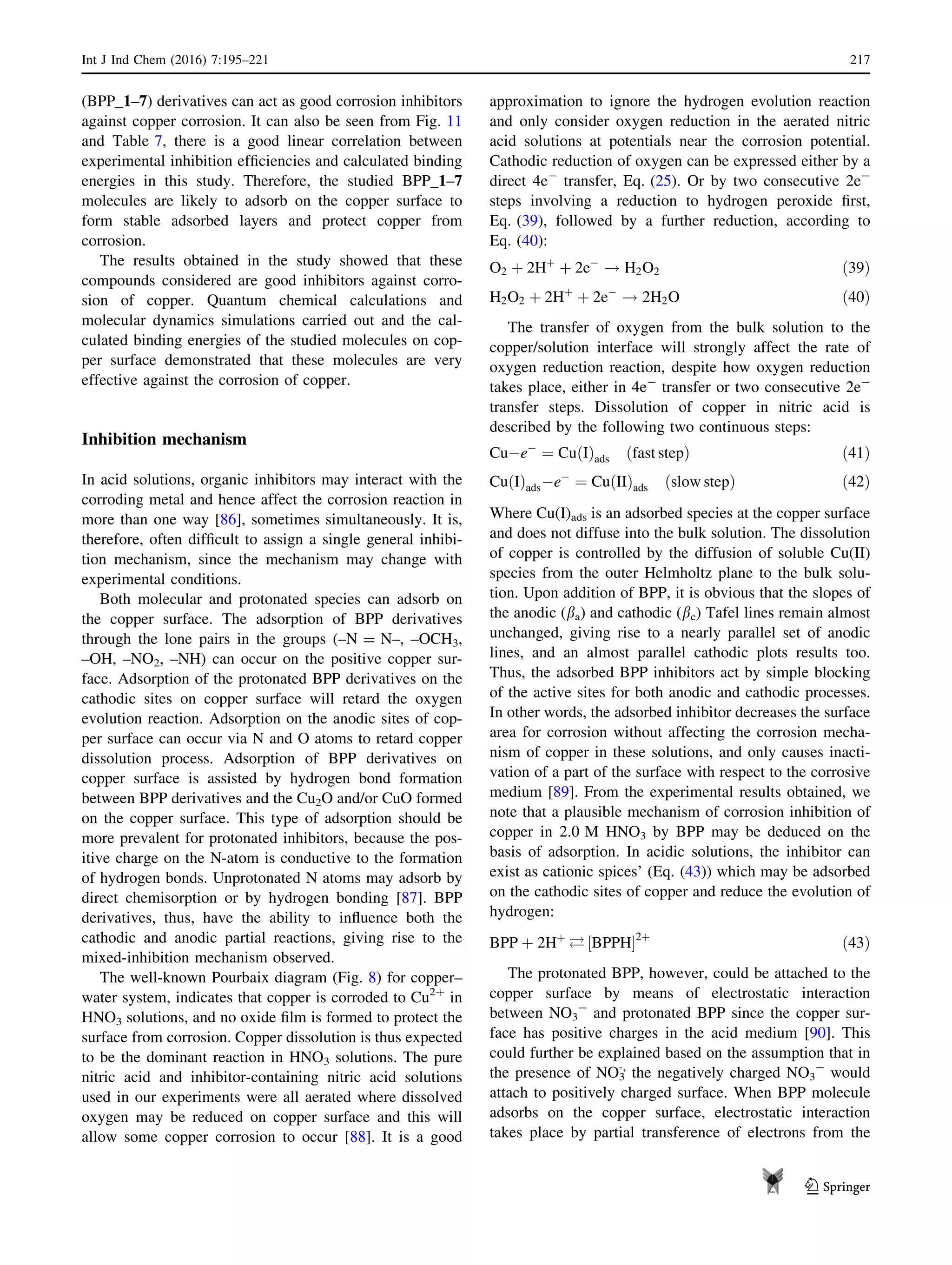 (BPP_1–7) derivatives can act as good corrosion inhibitors
against copper corrosion. It can also be seen from Fig. 11
and Table 7, there is a good linear correlation between
experimental inhibition efﬁciencies and calculated binding
energies in this study. Therefore, the studied BPP_1–7
molecules are likely to adsorb on the copper surface to
form stable adsorbed layers and protect copper from
corrosion.
The results obtained in the study showed that these
compounds considered are good inhibitors against corro-
sion of copper. Quantum chemical calculations and
molecular dynamics simulations carried out and the cal-
culated binding energies of the studied molecules on cop-
per surface demonstrated that these molecules are very
effective against the corrosion of copper.
Inhibition mechanism
In acid solutions, organic inhibitors may interact with the
corroding metal and hence affect the corrosion reaction in
more than one way [86], sometimes simultaneously. It is,
therefore, often difﬁcult to assign a single general inhibi-
tion mechanism, since the mechanism may change with
experimental conditions.
Both molecular and protonated species can adsorb on
the copper surface. The adsorption of BPP derivatives
through the lone pairs in the groups (–N = N–, –OCH3,
–OH, –NO2, –NH) can occur on the positive copper sur-
face. Adsorption of the protonated BPP derivatives on the
cathodic sites on copper surface will retard the oxygen
evolution reaction. Adsorption on the anodic sites of cop-
per surface can occur via N and O atoms to retard copper
dissolution process. Adsorption of BPP derivatives on
copper surface is assisted by hydrogen bond formation
between BPP derivatives and the Cu2O and/or CuO formed
on the copper surface. This type of adsorption should be
more prevalent for protonated inhibitors, because the pos-
itive charge on the N-atom is conductive to the formation
of hydrogen bonds. Unprotonated N atoms may adsorb by
direct chemisorption or by hydrogen bonding [87]. BPP
derivatives, thus, have the ability to inﬂuence both the
cathodic and anodic partial reactions, giving rise to the
mixed-inhibition mechanism observed.
The well-known Pourbaix diagram (Fig. 8) for copper–
water system, indicates that copper is corroded to Cu2?
in
HNO3 solutions, and no oxide ﬁlm is formed to protect the
surface from corrosion. Copper dissolution is thus expected
to be the dominant reaction in HNO3 solutions. The pure
nitric acid and inhibitor-containing nitric acid solutions
used in our experiments were all aerated where dissolved
oxygen may be reduced on copper surface and this will
allow some copper corrosion to occur [88]. It is a good
approximation to ignore the hydrogen evolution reaction
and only consider oxygen reduction in the aerated nitric
acid solutions at potentials near the corrosion potential.
Cathodic reduction of oxygen can be expressed either by a
direct 4e-
transfer, Eq. (25). Or by two consecutive 2e-
steps involving a reduction to hydrogen peroxide ﬁrst,
Eq. (39), followed by a further reduction, according to
Eq. (40):
O2 þ 2Hþ
þ 2eÀ
! H2O2 ð39Þ
H2O2 þ 2Hþ
þ 2eÀ
! 2H2O ð40Þ
The transfer of oxygen from the bulk solution to the
copper/solution interface will strongly affect the rate of
oxygen reduction reaction, despite how oxygen reduction
takes place, either in 4e-
transfer or two consecutive 2e-
transfer steps. Dissolution of copper in nitric acid is
described by the following two continuous steps:
CuÀeÀ
¼ Cu Ið Þads fast stepð Þ ð41Þ
Cu Ið ÞadsÀeÀ
¼ Cu IIð Þads slow stepð Þ ð42Þ
Where Cu(I)ads is an adsorbed species at the copper surface
and does not diffuse into the bulk solution. The dissolution
of copper is controlled by the diffusion of soluble Cu(II)
species from the outer Helmholtz plane to the bulk solu-
tion. Upon addition of BPP, it is obvious that the slopes of
the anodic (ba) and cathodic (bc) Tafel lines remain almost
unchanged, giving rise to a nearly parallel set of anodic
lines, and an almost parallel cathodic plots results too.
Thus, the adsorbed BPP inhibitors act by simple blocking
of the active sites for both anodic and cathodic processes.
In other words, the adsorbed inhibitor decreases the surface
area for corrosion without affecting the corrosion mecha-
nism of copper in these solutions, and only causes inacti-
vation of a part of the surface with respect to the corrosive
medium [89]. From the experimental results obtained, we
note that a plausible mechanism of corrosion inhibition of
copper in 2.0 M HNO3 by BPP may be deduced on the
basis of adsorption. In acidic solutions, the inhibitor can
exist as cationic spices’ (Eq. (43)) which may be adsorbed
on the cathodic sites of copper and reduce the evolution of
hydrogen:
BPP þ 2Hþ
 BPPH½ Š2þ
ð43Þ
The protonated BPP, however, could be attached to the
copper surface by means of electrostatic interaction
between NO3
-
and protonated BPP since the copper sur-
face has positive charges in the acid medium [90]. This
could further be explained based on the assumption that in
the presence of NO3
-,
the negatively charged NO3
-
would
attach to positively charged surface. When BPP molecule
adsorbs on the copper surface, electrostatic interaction
takes place by partial transference of electrons from the
Int J Ind Chem (2016) 7:195–221 217
123
 
