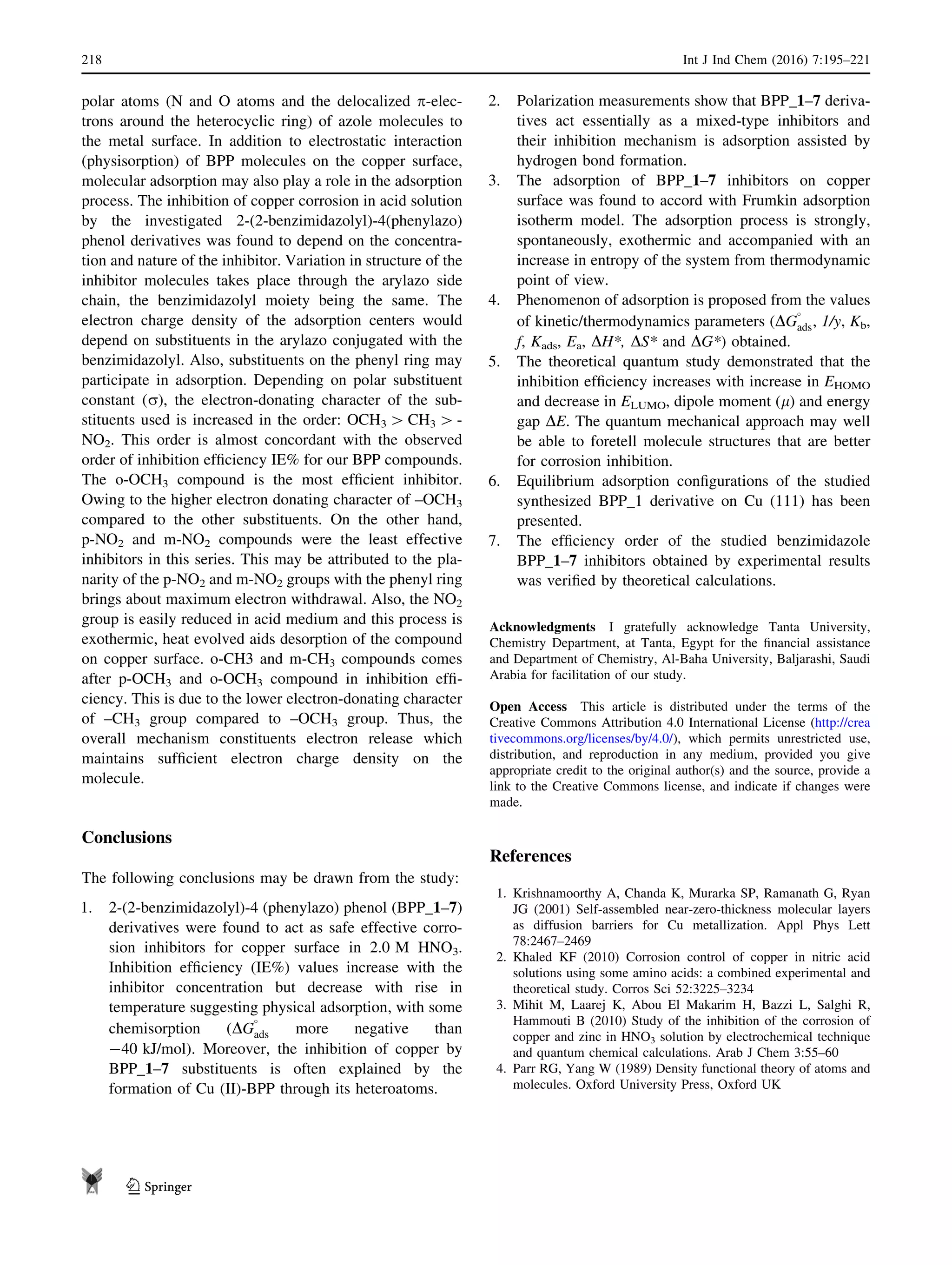 polar atoms (N and O atoms and the delocalized p-elec-
trons around the heterocyclic ring) of azole molecules to
the metal surface. In addition to electrostatic interaction
(physisorption) of BPP molecules on the copper surface,
molecular adsorption may also play a role in the adsorption
process. The inhibition of copper corrosion in acid solution
by the investigated 2-(2-benzimidazolyl)-4(phenylazo)
phenol derivatives was found to depend on the concentra-
tion and nature of the inhibitor. Variation in structure of the
inhibitor molecules takes place through the arylazo side
chain, the benzimidazolyl moiety being the same. The
electron charge density of the adsorption centers would
depend on substituents in the arylazo conjugated with the
benzimidazolyl. Also, substituents on the phenyl ring may
participate in adsorption. Depending on polar substituent
constant (r), the electron-donating character of the sub-
stituents used is increased in the order: OCH3 [ CH3 [ -
NO2. This order is almost concordant with the observed
order of inhibition efﬁciency IE% for our BPP compounds.
The o-OCH3 compound is the most efﬁcient inhibitor.
Owing to the higher electron donating character of –OCH3
compared to the other substituents. On the other hand,
p-NO2 and m-NO2 compounds were the least effective
inhibitors in this series. This may be attributed to the pla-
narity of the p-NO2 and m-NO2 groups with the phenyl ring
brings about maximum electron withdrawal. Also, the NO2
group is easily reduced in acid medium and this process is
exothermic, heat evolved aids desorption of the compound
on copper surface. o-CH3 and m-CH3 compounds comes
after p-OCH3 and o-OCH3 compound in inhibition efﬁ-
ciency. This is due to the lower electron-donating character
of –CH3 group compared to –OCH3 group. Thus, the
overall mechanism constituents electron release which
maintains sufﬁcient electron charge density on the
molecule.
Conclusions
The following conclusions may be drawn from the study:
1. 2-(2-benzimidazolyl)-4 (phenylazo) phenol (BPP_1–7)
derivatives were found to act as safe effective corro-
sion inhibitors for copper surface in 2.0 M HNO3.
Inhibition efﬁciency (IE%) values increase with the
inhibitor concentration but decrease with rise in
temperature suggesting physical adsorption, with some
chemisorption (DG

ads more negative than
-40 kJ/mol). Moreover, the inhibition of copper by
BPP_1–7 substituents is often explained by the
formation of Cu (II)-BPP through its heteroatoms.
2. Polarization measurements show that BPP_1–7 deriva-
tives act essentially as a mixed-type inhibitors and
their inhibition mechanism is adsorption assisted by
hydrogen bond formation.
3. The adsorption of BPP_1–7 inhibitors on copper
surface was found to accord with Frumkin adsorption
isotherm model. The adsorption process is strongly,
spontaneously, exothermic and accompanied with an
increase in entropy of the system from thermodynamic
point of view.
4. Phenomenon of adsorption is proposed from the values
of kinetic/thermodynamics parameters (DG

ads, 1/y, Kb,
f, Kads, Ea, DH*, DS* and DG*) obtained.
5. The theoretical quantum study demonstrated that the
inhibition efﬁciency increases with increase in EHOMO
and decrease in ELUMO, dipole moment (l) and energy
gap DE. The quantum mechanical approach may well
be able to foretell molecule structures that are better
for corrosion inhibition.
6. Equilibrium adsorption conﬁgurations of the studied
synthesized BPP_1 derivative on Cu (111) has been
presented.
7. The efﬁciency order of the studied benzimidazole
BPP_1–7 inhibitors obtained by experimental results
was veriﬁed by theoretical calculations.
Acknowledgments I gratefully acknowledge Tanta University,
Chemistry Department, at Tanta, Egypt for the ﬁnancial assistance
and Department of Chemistry, Al-Baha University, Baljarashi, Saudi
Arabia for facilitation of our study.
Open Access This article is distributed under the terms of the
Creative Commons Attribution 4.0 International License (http://crea
tivecommons.org/licenses/by/4.0/), which permits unrestricted use,
distribution, and reproduction in any medium, provided you give
appropriate credit to the original author(s) and the source, provide a
link to the Creative Commons license, and indicate if changes were
made.
References
1. Krishnamoorthy A, Chanda K, Murarka SP, Ramanath G, Ryan
JG (2001) Self-assembled near-zero-thickness molecular layers
as diffusion barriers for Cu metallization. Appl Phys Lett
78:2467–2469
2. Khaled KF (2010) Corrosion control of copper in nitric acid
solutions using some amino acids: a combined experimental and
theoretical study. Corros Sci 52:3225–3234
3. Mihit M, Laarej K, Abou El Makarim H, Bazzi L, Salghi R,
Hammouti B (2010) Study of the inhibition of the corrosion of
copper and zinc in HNO3 solution by electrochemical technique
and quantum chemical calculations. Arab J Chem 3:55–60
4. Parr RG, Yang W (1989) Density functional theory of atoms and
molecules. Oxford University Press, Oxford UK
218 Int J Ind Chem (2016) 7:195–221
123
 