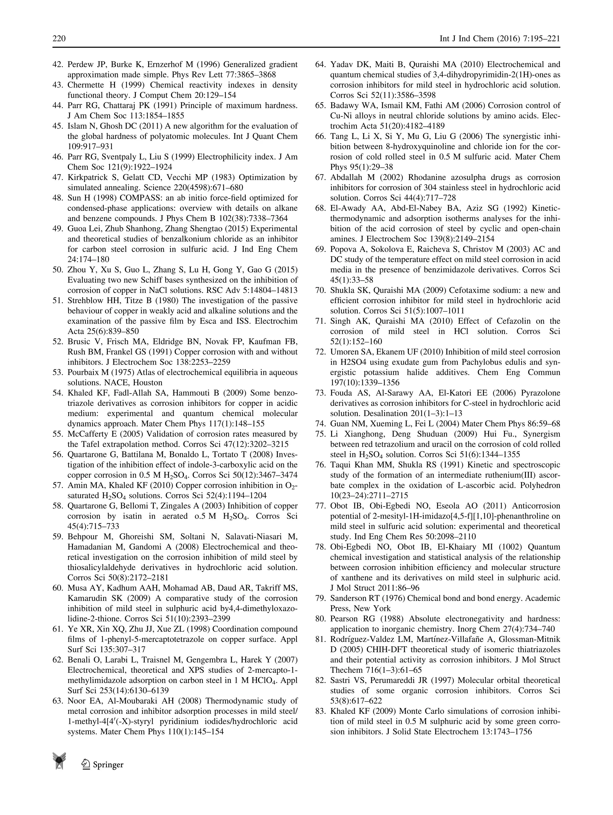 42. Perdew JP, Burke K, Ernzerhof M (1996) Generalized gradient
approximation made simple. Phys Rev Lett 77:3865–3868
43. Chermette H (1999) Chemical reactivity indexes in density
functional theory. J Comput Chem 20:129–154
44. Parr RG, Chattaraj PK (1991) Principle of maximum hardness.
J Am Chem Soc 113:1854–1855
45. Islam N, Ghosh DC (2011) A new algorithm for the evaluation of
the global hardness of polyatomic molecules. Int J Quant Chem
109:917–931
46. Parr RG, Sventpaly L, Liu S (1999) Electrophilicity index. J Am
Chem Soc 121(9):1922–1924
47. Kirkpatrick S, Gelatt CD, Vecchi MP (1983) Optimization by
simulated annealing. Science 220(4598):671–680
48. Sun H (1998) COMPASS: an ab initio force-ﬁeld optimized for
condensed-phase applications: overview with details on alkane
and benzene compounds. J Phys Chem B 102(38):7338–7364
49. Guoa Lei, Zhub Shanhong, Zhang Shengtao (2015) Experimental
and theoretical studies of benzalkonium chloride as an inhibitor
for carbon steel corrosion in sulfuric acid. J Ind Eng Chem
24:174–180
50. Zhou Y, Xu S, Guo L, Zhang S, Lu H, Gong Y, Gao G (2015)
Evaluating two new Schiff bases synthesized on the inhibition of
corrosion of copper in NaCl solutions. RSC Adv 5:14804–14813
51. Strehblow HH, Titze B (1980) The investigation of the passive
behaviour of copper in weakly acid and alkaline solutions and the
examination of the passive ﬁlm by Esca and ISS. Electrochim
Acta 25(6):839–850
52. Brusic V, Frisch MA, Eldridge BN, Novak FP, Kaufman FB,
Rush BM, Frankel GS (1991) Copper corrosion with and without
inhibitors. J Electrochem Soc 138:2253–2259
53. Pourbaix M (1975) Atlas of electrochemical equilibria in aqueous
solutions. NACE, Houston
54. Khaled KF, Fadl-Allah SA, Hammouti B (2009) Some benzo-
triazole derivatives as corrosion inhibitors for copper in acidic
medium: experimental and quantum chemical molecular
dynamics approach. Mater Chem Phys 117(1):148–155
55. McCafferty E (2005) Validation of corrosion rates measured by
the Tafel extrapolation method. Corros Sci 47(12):3202–3215
56. Quartarone G, Battilana M, Bonaldo L, Tortato T (2008) Inves-
tigation of the inhibition effect of indole-3-carboxylic acid on the
copper corrosion in 0.5 M H2SO4. Corros Sci 50(12):3467–3474
57. Amin MA, Khaled KF (2010) Copper corrosion inhibition in O2-
saturated H2SO4 solutions. Corros Sci 52(4):1194–1204
58. Quartarone G, Bellomi T, Zingales A (2003) Inhibition of copper
corrosion by isatin in aerated o.5 M H2SO4. Corros Sci
45(4):715–733
59. Behpour M, Ghoreishi SM, Soltani N, Salavati-Niasari M,
Hamadanian M, Gandomi A (2008) Electrochemical and theo-
retical investigation on the corrosion inhibition of mild steel by
thiosalicylaldehyde derivatives in hydrochloric acid solution.
Corros Sci 50(8):2172–2181
60. Musa AY, Kadhum AAH, Mohamad AB, Daud AR, Takriff MS,
Kamarudin SK (2009) A comparative study of the corrosion
inhibition of mild steel in sulphuric acid by4,4-dimethyloxazo-
lidine-2-thione. Corros Sci 51(10):2393–2399
61. Ye XR, Xin XQ, Zhu JJ, Xue ZL (1998) Coordination compound
ﬁlms of 1-phenyl-5-mercaptotetrazole on copper surface. Appl
Surf Sci 135:307–317
62. Benali O, Larabi L, Traisnel M, Gengembra L, Harek Y (2007)
Electrochemical, theoretical and XPS studies of 2-mercapto-1-
methylimidazole adsorption on carbon steel in 1 M HClO4. Appl
Surf Sci 253(14):6130–6139
63. Noor EA, Al-Moubaraki AH (2008) Thermodynamic study of
metal corrosion and inhibitor adsorption processes in mild steel/
1-methyl-4[40
(-X)-styryl pyridinium iodides/hydrochloric acid
systems. Mater Chem Phys 110(1):145–154
64. Yadav DK, Maiti B, Quraishi MA (2010) Electrochemical and
quantum chemical studies of 3,4-dihydropyrimidin-2(1H)-ones as
corrosion inhibitors for mild steel in hydrochloric acid solution.
Corros Sci 52(11):3586–3598
65. Badawy WA, Ismail KM, Fathi AM (2006) Corrosion control of
Cu-Ni alloys in neutral chloride solutions by amino acids. Elec-
trochim Acta 51(20):4182–4189
66. Tang L, Li X, Si Y, Mu G, Liu G (2006) The synergistic inhi-
bition between 8-hydroxyquinoline and chloride ion for the cor-
rosion of cold rolled steel in 0.5 M sulfuric acid. Mater Chem
Phys 95(1):29–38
67. Abdallah M (2002) Rhodanine azosulpha drugs as corrosion
inhibitors for corrosion of 304 stainless steel in hydrochloric acid
solution. Corros Sci 44(4):717–728
68. El-Awady AA, Abd-El-Nabey BA, Aziz SG (1992) Kinetic-
thermodynamic and adsorption isotherms analyses for the inhi-
bition of the acid corrosion of steel by cyclic and open-chain
amines. J Electrochem Soc 139(8):2149–2154
69. Popova A, Sokolova E, Raicheva S, Christov M (2003) AC and
DC study of the temperature effect on mild steel corrosion in acid
media in the presence of benzimidazole derivatives. Corros Sci
45(1):33–58
70. Shukla SK, Quraishi MA (2009) Cefotaxime sodium: a new and
efﬁcient corrosion inhibitor for mild steel in hydrochloric acid
solution. Corros Sci 51(5):1007–1011
71. Singh AK, Quraishi MA (2010) Effect of Cefazolin on the
corrosion of mild steel in HCl solution. Corros Sci
52(1):152–160
72. Umoren SA, Ekanem UF (2010) Inhibition of mild steel corrosion
in H2SO4 using exudate gum from Pachylobus edulis and syn-
ergistic potassium halide additives. Chem Eng Commun
197(10):1339–1356
73. Fouda AS, Al-Sarawy AA, El-Katori EE (2006) Pyrazolone
derivatives as corrosion inhibitors for C-steel in hydrochloric acid
solution. Desalination 201(1–3):1–13
74. Guan NM, Xueming L, Fei L (2004) Mater Chem Phys 86:59–68
75. Li Xianghong, Deng Shuduan (2009) Hui Fu., Synergism
between red tetrazolium and uracil on the corrosion of cold rolled
steel in H2SO4 solution. Corros Sci 51(6):1344–1355
76. Taqui Khan MM, Shukla RS (1991) Kinetic and spectroscopic
study of the formation of an intermediate ruthenium(III) ascor-
bate complex in the oxidation of L-ascorbic acid. Polyhedron
10(23–24):2711–2715
77. Obot IB, Obi-Egbedi NO, Eseola AO (2011) Anticorrosion
potential of 2-mesityl-1H-imidazo[4,5-f][1,10]-phenanthroline on
mild steel in sulfuric acid solution: experimental and theoretical
study. Ind Eng Chem Res 50:2098–2110
78. Obi-Egbedi NO, Obot IB, El-Khaiary MI (1002) Quantum
chemical investigation and statistical analysis of the relationship
between corrosion inhibition efﬁciency and molecular structure
of xanthene and its derivatives on mild steel in sulphuric acid.
J Mol Struct 2011:86–96
79. Sanderson RT (1976) Chemical bond and bond energy. Academic
Press, New York
80. Pearson RG (1988) Absolute electronegativity and hardness:
application to inorganic chemistry. Inorg Chem 27(4):734–740
81. Rodrı´guez-Valdez LM, Martı´nez-Villafan˜e A, Glossman-Mitnik
D (2005) CHIH-DFT theoretical study of isomeric thiatriazoles
and their potential activity as corrosion inhibitors. J Mol Struct
Thechem 716(1–3):61–65
82. Sastri VS, Perumareddi JR (1997) Molecular orbital theoretical
studies of some organic corrosion inhibitors. Corros Sci
53(8):617–622
83. Khaled KF (2009) Monte Carlo simulations of corrosion inhibi-
tion of mild steel in 0.5 M sulphuric acid by some green corro-
sion inhibitors. J Solid State Electrochem 13:1743–1756
220 Int J Ind Chem (2016) 7:195–221
123
 